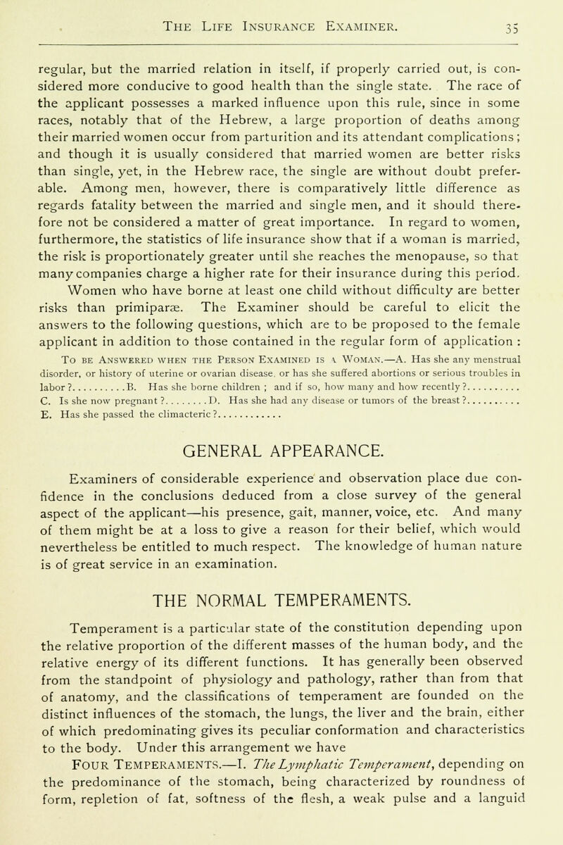 regular, but the married relation in itself, if properly carried out, is con- sidered more conducive to good health than the single state. The race of the applicant possesses a marked influence upon this rule, since in some races, notably that of the Hebrew, a large proportion of deaths among their married women occur from parturition and its attendant complications; and though it is usually considered that married women are better risks than single, yet, in the Hebrew race, the single are without doubt prefer- able. Among men, however, there is comparatively little difference as regards fatality between the married and single men, and it should there- fore not be considered a matter of great importance. In regard to women, furthermore, the statistics of life insurance show that if a woman is married, the risk is proportionately greater until she reaches the menopause, so that many companies charge a higher rate for their insurance during this period. Women who have borne at least one child without difficulty are better risks than primiparas. The Examiner should be careful to elicit the answers to the following questions, which are to be proposed to the female applicant in addition to those contained in the regular form of application : To be Answered when the Person Examined is \. Woman.—A. Has she any menstrual disorder, or history of uterine or ovarian disease, or has she suffered abortions or serious troubles in labor ? B. Has she borne children ; and if so, how many and how recently ? C. Is she now pregnant ? I). Has she had any disease or tumors of the breast ? E. Has she passed the climacteric ? GENERAL APPEARANCE. Examiners of considerable experience and observation place due con- fidence in the conclusions deduced from a close survey of the general aspect of the applicant—his presence, gait, manner, voice, etc. And many of them might be at a loss to give a reason for their belief, which would nevertheless be entitled to much respect. The knowledge of human nature is of great service in an examination. THE NORMAL TEMPERAMENTS. Temperament is a particular state of the constitution depending upon the relative proportion of the different masses of the human body, and the relative energy of its different functions. It has generally been observed from the standpoint of physiology and pathology, rather than from that of anatomy, and the classifications of temperament are founded on the distinct influences of the stomach, the lungs, the liver and the brain, either of which predominating gives its peculiar conformation and characteristics to the body. Under this arrangement we have FOUR Temperaments.—I. The Lymphatic Temperament, depending on the predominance of the stomach, being characterized by roundness of form, repletion of fat, softness of the flesh, a weak pulse and a languid