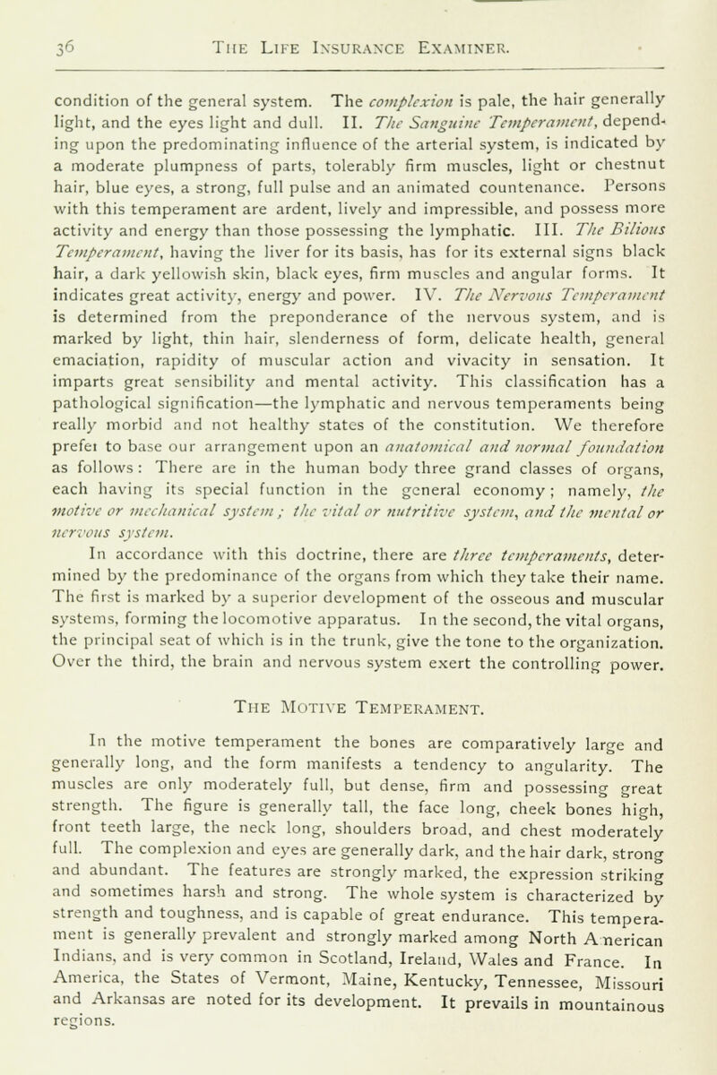 condition of the general system. The complexion is pale, the hair generally- light, and the eyes light and dull. II. The Sanguine Temperament, depend- ing upon the predominating influence of the arterial system, is indicated by a moderate plumpness of parts, tolerably firm muscles, light or chestnut hair, blue eyes, a strong, full pulse and an animated countenance. Persons with this temperament are ardent, lively and impressible, and possess more activity and energy than those possessing the lymphatic. III. The Bilious Temperament, having the liver for its basis, has for its external signs black hair, a dark yellowish skin, black eyes, firm muscles and angular forms. It indicates great activity, energy and power. IV. The Nervous Temperament is determined from the preponderance of the nervous system, and is marked by light, thin hair, slenderness of form, delicate health, general emaciation, rapidity of muscular action and vivacity in sensation. It imparts great sensibility and mental activity. This classification has a pathological signification—the lymphatic and nervous temperaments being really morbid and not healthy states of the constitution. We therefore prefei to base our arrangement upon an anatomical and normal foundation as follows : There are in the human body three grand classes of organs, each having its special function in the general economy; namely, the motive or mechanical system ; the vital or nutritive system, and the mental or nervous system. In accordance with this doctrine, there are three temperaments, deter- mined by the predominance of the organs from which they take their name. The first is marked by a superior development of the osseous and muscular systems, forming the locomotive apparatus. In the second, the vital organs, the principal seat of which is in the trunk, give the tone to the organization. Over the third, the brain and nervous system exert the controlling power. The Motive Temperament. In the motive temperament the bones are comparatively large and generally long, and the form manifests a tendency to angularity. The muscles are only moderately full, but dense, firm and possessing great strength. The figure is generally tall, the face long, cheek bones high, front teeth large, the neck long, shoulders broad, and chest moderately full. The complexion and eyes are generally dark, and the hair dark, strong and abundant. The features are strongly marked, the expression striking and sometimes harsh and strong. The whole system is characterized by strength and toughness, and is capable of great endurance. This tempera- ment is generally prevalent and strongly marked among North American Indians, and is very common in Scotland, Ireland, Wales and France. In America, the States of Vermont, Maine, Kentucky, Tennessee, Missouri and Arkansas are noted for its development. It prevails in mountainous