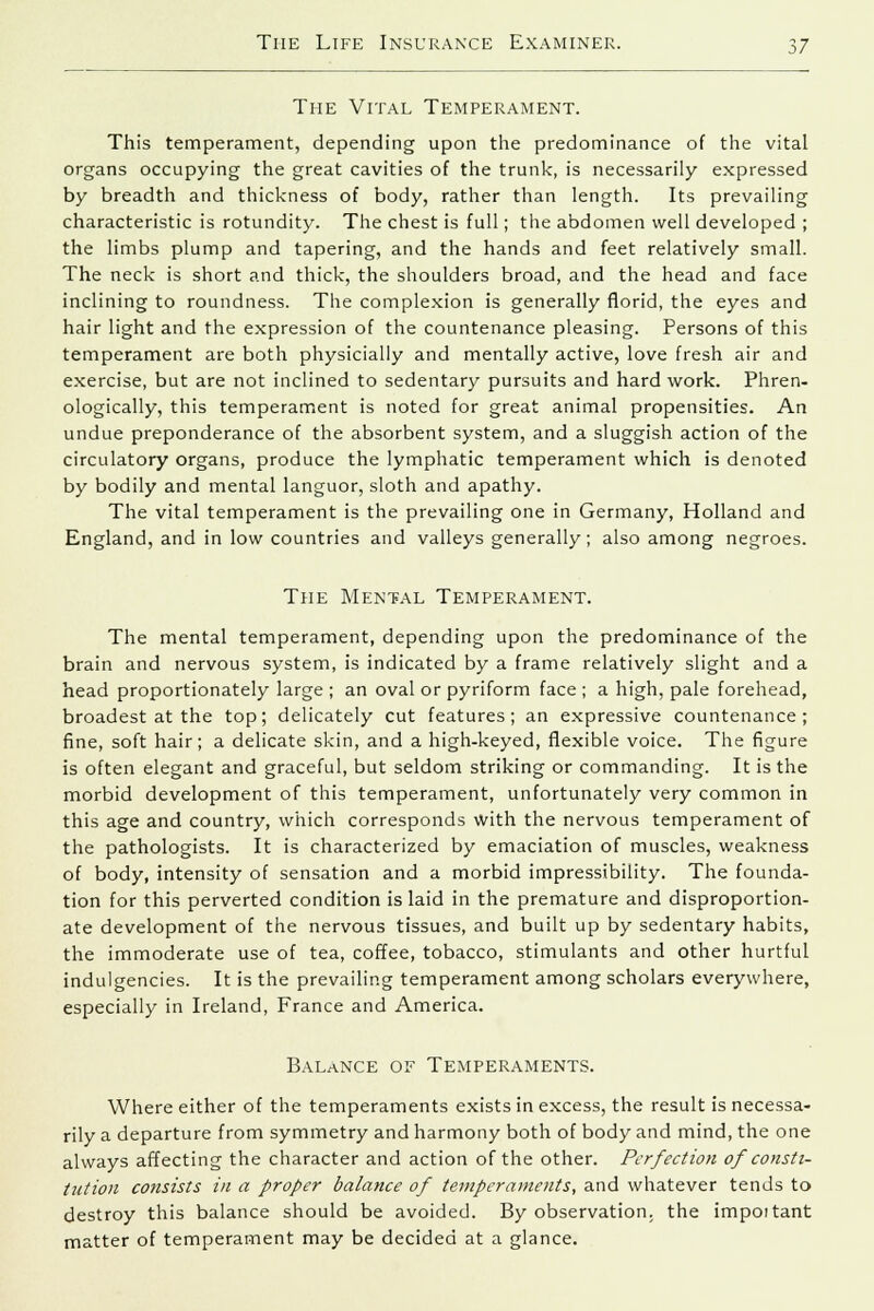 The Vital Temperament. This temperament, depending upon the predominance of the vital organs occupying the great cavities of the trunk, is necessarily expressed by breadth and thickness of body, rather than length. Its prevailing characteristic is rotundity. The chest is full; the abdomen well developed ; the limbs plump and tapering, and the hands and feet relatively small. The neck is short and thick, the shoulders broad, and the head and face inclining to roundness. The complexion is generally florid, the eyes and hair light and the expression of the countenance pleasing. Persons of this temperament are both physicially and mentally active, love fresh air and exercise, but are not inclined to sedentary pursuits and hard work. Phren- ologically, this temperament is noted for great animal propensities. An undue preponderance of the absorbent system, and a sluggish action of the circulatory organs, produce the lymphatic temperament which is denoted by bodily and mental languor, sloth and apathy. The vital temperament is the prevailing one in Germany, Holland and England, and in low countries and valleys generally; also among negroes. The Mental Temperament. The mental temperament, depending upon the predominance of the brain and nervous system, is indicated by a frame relatively slight and a head proportionately large ; an oval or pyriform face ; a high, pale forehead, broadest at the top; delicately cut features; an expressive countenance; fine, soft hair; a delicate skin, and a high-keyed, flexible voice. The figure is often elegant and graceful, but seldom striking or commanding. It is the morbid development of this temperament, unfortunately very common in this age and country, which corresponds with the nervous temperament of the pathologists. It is characterized by emaciation of muscles, weakness of body, intensity of sensation and a morbid impressibility. The founda- tion for this perverted condition is laid in the premature and disproportion- ate development of the nervous tissues, and built up by sedentary habits, the immoderate use of tea, coffee, tobacco, stimulants and other hurtful indulgencies. It is the prevailing temperament among scholars everywhere, especially in Ireland, France and America. Balance of Temperaments. Where either of the temperaments exists in excess, the result is necessa- rily a departure from symmetry and harmony both of body and mind, the one always affecting the character and action of the other. Perfection of consti- tution consists in a proper balance of temperaments, and whatever tends to destroy this balance should be avoided. By observation, the impoitant matter of temperament may be decided at a glance.