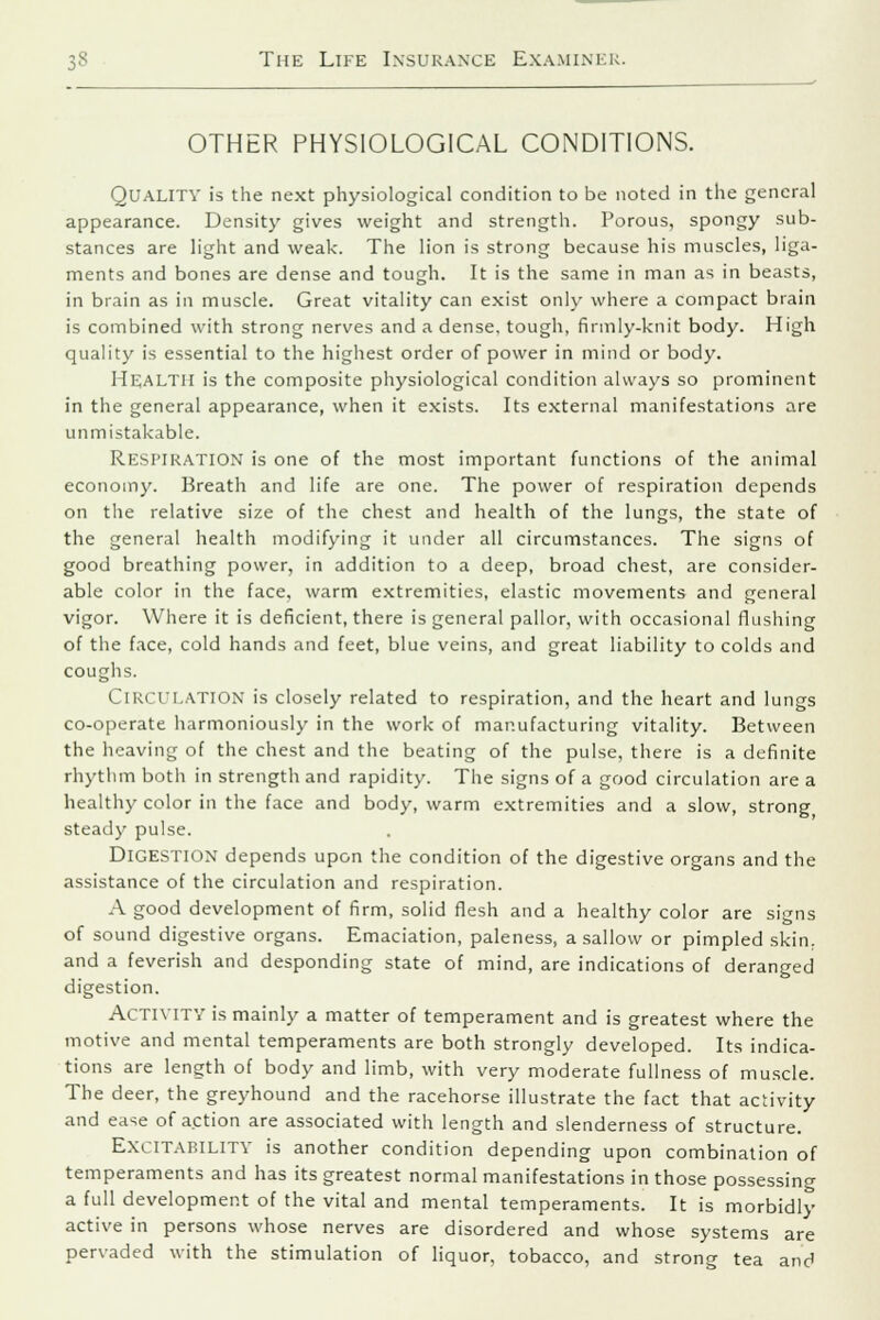 OTHER PHYSIOLOGICAL CONDITIONS. QUALITY is the next physiological condition to be noted in the general appearance. Density gives weight and strength. Porous, spongy sub- stances are light and weak. The lion is strong because his muscles, liga- ments and bones are dense and tough. It is the same in man as in beasts, in brain as in muscle. Great vitality can exist only where a compact brain is combined with strong nerves and a dense, tough, firmly-knit body. High quality is essential to the highest order of power in mind or body. Health is the composite physiological condition always so prominent in the general appearance, when it exists. Its external manifestations are unmistakable. Respiration is one of the most important functions of the animal economy. Breath and life are one. The power of respiration depends on the relative size of the chest and health of the lungs, the state of the general health modifying it under all circumstances. The signs of good breathing power, in addition to a deep, broad chest, are consider- able color in the face, warm extremities, elastic movements and general vigor. Where it is deficient, there is general pallor, with occasional flushing of the face, cold hands and feet, blue veins, and great liability to colds and coughs. Circulation is closely related to respiration, and the heart and lungs co-operate harmoniously in the work of manufacturing vitality. Between the heaving of the chest and the beating of the pulse, there is a definite rhythm both in strength and rapidity. The signs of a good circulation are a healthy color in the face and body, warm extremities and a slow, strong steady pulse. Digestion depends upon the condition of the digestive organs and the assistance of the circulation and respiration. A good development of firm, solid flesh and a healthy color are signs of sound digestive organs. Emaciation, paleness, a sallow or pimpled skin, and a feverish and desponding state of mind, are indications of deranged digestion. Activity is mainly a matter of temperament and is greatest where the motive and mental temperaments are both strongly developed. Its indica- tions are length of body and limb, with very moderate fullness of muscle. The deer, the greyhound and the racehorse illustrate the fact that activity and ease of action are associated with length and slenderness of structure. Excitability is another condition depending upon combination of temperaments and has its greatest normal manifestations in those possessing a full development of the vital and mental temperaments. It is morbidly active in persons whose nerves are disordered and whose systems are pervaded with the stimulation of liquor, tobacco, and strong tea and