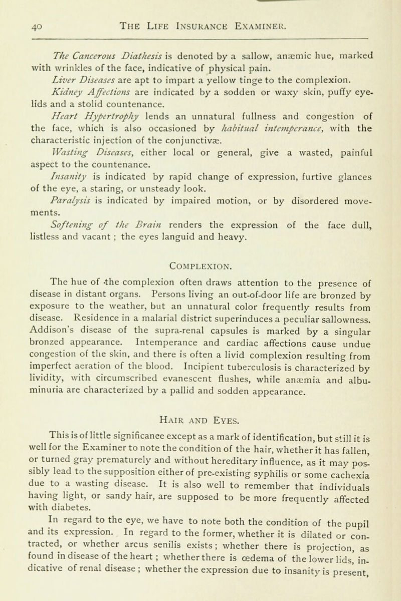 The Cancerous Diathesis is denoted by a sallow, anaemic hue, marked with wrinkles of the face, indicative of physical pain. Liver Diseases are apt to impart a yellow tinge to the complexion. Kidney Affections are indicated by a sodden or waxy skin, puffy eye- lids and a stolid countenance. Heart Hypertrophy lends an unnatural fullness and congestion of the face, which is also occasioned by habitual intemperance, with the characteristic injection of the conjunctiva;. Wasting Diseases, either local or general, give a wasted, painful aspect to the countenance. Insanity is indicated by rapid change of expression, furtive glances of the eye, a staring, or unsteady look. Paralysis is indicated by impaired motion, or by disordered move- ments. Softening of the Brain renders the expression of the face dull, listless and vacant ; the eyes languid and heavy. Complexion. The hue of -the complexion often draws attention to the presence of disease in distant organs. Persons living an out-of-door life are bronzed by exposure to the weather, but an unnatural color frequently results from disease. Residence in a malarial district superinduces a peculiar sallowness. Addison's disease of the supra-renal capsules is marked by a singular bronzed appearance. Intemperance and cardiac affections cause undue congestion of the skin, and there is often a livid complexion resulting from imperfect aeration of the blood. Incipient tuberculosis is characterized by lividity, with circumscribed evanescent flushes, while an.tmia and albu- minuria are characterized by a pallid and sodden appearance. Hair and Eyes. This is of little significance except as a mark of identification, but still it is well for the Examiner to note the condition of the hair, whether it has fallen, or turned gray prematurely and without hereditary influence, as it may pos- sibly lead to the supposition either of pre-existing syphilis or some cachexia due to a wasting disease. It is also well to remember that individuals having light, or sandy hair, are supposed to be more frequently affected with diabetes. In regard to the eye, we have to note both the condition of the pupil and its expression. In regard to the former, whether it is dilated or con- tracted, or whether arcus senilis exists; whether there is projection, as found in disease of the heart; whether there is oedema of the lower lids,'in- dicative of renal disease; whether the expression due to insanity is present,