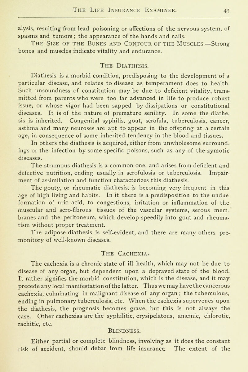 alysis, resulting from lead poisoning or affections of the nervous system, of spasms and tumors; the appearance of the hands and nails. The Size of the Bones and Contour of the Muscles—Strong bones and muscles indicate vitality and endurance. The Diathesis. Diathesis is a morbid condition, predisposing to the development of a particular disease, and relates to disease as temperament does to health. Such unsoundness of constitution may be due to deficient vitality, trans- mitted from parents who were too far advanced in life to produce robust issue, or whose vigor had been sapped by dissipations or constitutional diseases. It is of the nature of premature senility. In some the diathe- sis is inherited. Congenital syphilis, gout, scrofula, tuberculosis, cancer, asthma and many neuroses are apt to appear in the offspring at a certain age, in consequence of some inherited tendency in the blood and tissues. In others the diathesis is acquired, either from unwholesome surround- ings or the infection by some specific poisons, such as any of the zymotic diseases. The strumous diathesis is a common one, and arises from deficient and defective nutrition, ending usually in scrofulosis or tuberculosis. Impair- ment of assimilation and function characterizes this diathesis. The gouty, or rheumatic diathesis, is becoming very frequent in this age of high living and habits. In it there is a predisposition to the undue formation of uric acid, to congestions, irritation or inflammation of the inuscular and sero-fibrous tissues of the vascular systems, serous mem- branes and the peritoneum, which develop speedily into gout and rheuma- tism without proper treatment. The adipose diathesis is self-evident, and there are many others pre- monitory of well-known diseases. The Cachexia. The cachexia is a chronic state of ill health, which may not be due to disease of any organ, but dependent upon a depraved state of the blood. It rather signifies the morbid constitution, which is the disease, and it may precede any local manifestation of the latter. Thus we may have the cancerous cachexia, culminating in malignant disease of any organ ; the tuberculous, ending in pulmonary tuberculosis, etc. When the cachexia supervenes upon the diathesis, the prognosis becomes grave, but this is not always the case. Other cachexias are the syphilitic, erysipelatous, anaemic, chlorotic, rachitic, etc. Blindness. Either partial or complete blindness, involving as it does the constant risk of accident, should debar from life insurance. The extent of the