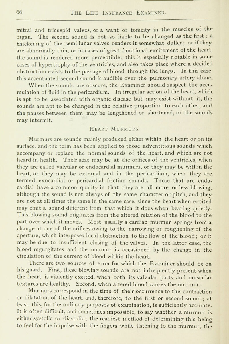 mitral and tricuspid valves, or a want of tonicity in the muscles of the organ. The second sound is not so liable to be changed as the first ; a thickening of the semi-lunar valves renders it somewhat duller; or if they are abnormally thin, or in cases of great functional excitement of the heart, the sound is rendered more perceptible; this is especially notable in some cases of hypertrophy of the ventricles, and also takes place where a decided obstruction exists to the passage of blood through the lungs. In this case, this accentuated second sound is audible over the pulmonary artery alone. When the sounds are obscure, the Examiner should suspect the accu- mulation of fluid in the pericardium. In irregular action of the heart, which is apt to be associated with organic disease but may exist without it, the sounds are apt to be changed in the relative proportion to each other, and the pauses between them may be lengthened or shortened, or the sounds may intermit. Heart Murmurs. Murmurs are sounds mainly produced either within the heart or on its surface, and the term has been applied to those adventitious sounds which accompany or replace the normal sounds of the heart, and which are not heard in health. Their seat may be at the orifices of the ventricles, when they are called valvular or endocardial murmurs, or they may be within the heart, or they may be external and in the pericardium, when they are termed exocardial or pericardial friction sounds. Those that are endo- cardial have a common quality in that they are all more or less blowing, although the sound is not always of the same character or pitch, and they are not at all times the same in the same case, since the heart when excited may emit a sound different from that which it does when beating quietly. This blowing sound originates from the altered relation of the blood to the part over which it moves. Most usually a cardiac murmur springs from a change at one of the orifices owing to the narrowing or roughening of the aperture, which interposes local obstruction to the flow of the blood ; or it may be due to insufficient closing of the valves. In the latter case, the blood regurgitates and the murmur is occasioned by the change in the circulation of the current of blood within the heart. There are two sources of error for which the Examiner should be on his guard. First, these blowing sounds are not infrequently present when the heart is violently excited, when both its valvular parts and muscular textures are healthy. Second, when altered blood causes the murmur. Murmurs correspond in the time of their occurrence to the contraction or dilatation of the heart, and, therefore, to the first or second sound ; at least, this, for the ordinary purposes of examination, is sufficiently accurate. It is often difficult, and sometimes impossible, to say whether a murmur is either systolic or diastolic; the readiest method of determining this being to feel for the impulse with the fingers while listening to the murmur, the