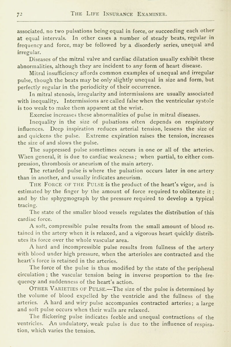 associated, no two pulsations being equal in force, or succeeding each other at equal intervals. In other cases a number of steady beats, regular in frequency and force, may be followed by a disorderly series, unequal and irregular. Diseases of the mitral valve and cardiac dilatation usually exhibit these abnormalities, although they are incident to any form of heart disease. Mitral insufficiency affords common examples of unequal and irregular pulse, though the beats may be only slightly unequal in size and form, but perfectly regular in the periodicity of their occurrence. In mitral stenosis, irregularity and intermissions are usually associated with inequality. Intermissions are called false when the ventricular systole is too weak to make them apparent at the wrist. Exercise increases these abnormalities of pulse in mitral diseases. Inequality in the size of pulsations often depends on respiratory influences. Deep inspiration reduces arterial tension, lessens the size of and quickens the pulse. Extreme expiration raises the tension, increases the size of and slows the pulse. The suppressed pulse sometimes occurs in one or all of the arteries. When general, it is due to cardiac weakness; when partial, to either com- pression, thrombosis or aneurism of the main artery. The retarded pulse is where the pulsation occurs later in one artery than in another, and usually indicates aneurism. THE FORCE OF THE PULSE is the product of the heart's vigor, and is estimated by the finger by the amount of force required to obliterate it ; and by the sphygmograph by the pressure required to develop a typical tracing. The state of the smaller blood vessels regulates the distribution of this cardiac force. A soft, compressible pulse results from the small amount of blood re- tained in the artery when it is relaxed, and a vigorous heart quickly distrib- utes its force over the whole vascular area. A hard and incompressible pulse results from fullness of the artery with blood under high pressure, when the arterioles are contracted and the heart's force is retained in the arteries. The force of the pulse is thus modified by the state of the peripheral circulation ; the vascular tension being in inverse proportion to the fre- quency and suddenness of the heart's action. Other Varieties of Pulse.—The size of the pulse is determined by the volume of blood expelled by the ventricle and the fullness of the arteries. A hard and wiry pulse accompanies contracted arteries; a large and soft pulse occurs when their walls are relaxed. The flickering pulse indicates feeble and unequal contractions of the ventricles. An undulatory, weak pulse is due to the influence of respira- tion, which varies the tension.