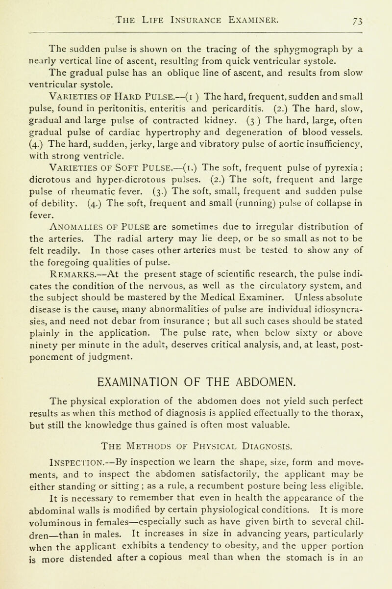 The sudden pulse is shown on the tracing of the sphygmograph by a nearly vertical line of ascent, resulting from quick ventricular systole. The gradual pulse has an oblique line of ascent, and results from slow ventricular systole. VARIETIES OF Hard PULSE.—(1 ) The hard, frequent, sudden and small pulse, found in peritonitis, enteritis and pericarditis. (2.) The hard, slow, gradual and large pulse of contracted kidney. (3 ) The hard, large, often gradual pulse of cardiac hypertrophy and degeneration of blood vessels. (4.) The hard, sudden, jerky, large and vibratory pulse of aortic insufficiency, with strong ventricle. Varieties OF Soft Pulse.—(1.) The soft, frequent pulse of pyrexia; dicrotous and hyper-dicrotous pulses. (2.) The soft, frequent and large pulse of rheumatic fever. (3.) The soft, small, frequent and sudden pulse of debility. (4.) The soft, frequent and small (running) pulse of collapse in fever. ANOMALIES OF PULSE are sometimes due to irregular distribution of the arteries. The radial artery may lie deep, or be so small as not to be felt readily. In those cases other arteries must be tested to show any of the foregoing qualities of pulse. REMARKS.—At the present stage of scientific research, the pulse indi- cates the condition of the nervous, as well as the circulatory system, and the subject should be mastered by the Medical Examiner. Unless absolute disease is the cause, many abnormalities of pulse are individual idiosyncra- sies, and need not debar from insurance ; but all such cases should be stated plainly in the application. The pulse rate, when below sixty or above ninety per minute in the adult, deserves critical analysis, and, at least, post- ponement of judgment. EXAMINATION OF THE ABDOMEN. The physical exploration of the abdomen does not yield such perfect results as when this method of diagnosis is applied effectually to the thorax, but still the knowledge thus gained is often most valuable. The Methods of Physical Diagnosis. INSPECTION.—By inspection we learn the shape, size, form and move- ments, and to inspect the abdomen satisfactorily, the applicant may be either standing or sitting; as a rule, a recumbent posture being less eligible. It is necessary to remember that even in health the appearance of the abdominal walls is modified by certain physiological conditions. It is more voluminous in females—especially such as have given birth to several chil- dren than in males. It increases in size in advancing years, particularly when the applicant exhibits a tendency to obesity, and the upper portion is more distended after a copious meal than when the stomach is in an