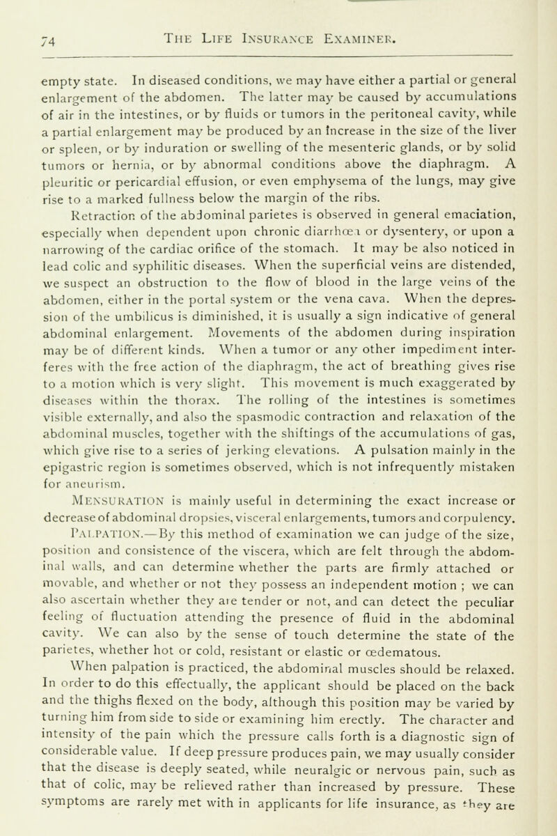 empty state. In diseased conditions, we may have either a partial or general enlargement of the abdomen. The latter may be caused by accumulations of air in the intestines, or by fluids or tumors in the peritoneal cavity, while a partial enlargement may be produced by an Increase in the size of the liver or spleen, or by induration or swelling of the mesenteric glands, or by solid tumors or hernia, or by abnormal conditions above the diaphragm. A pleuritic or pericardial effusion, or even emphysema of the lungs, may give rise to a marked fullness below the margin of the ribs. Retraction of the abdominal parietes is observed in general emaciation, especially when dependent upon chronic diarrhoea or dysentery, or upon a narrowing of the cardiac orifice of the stomach. It may be also noticed in lead colic and syphilitic diseases. When the superficial veins are distended, we suspect an obstruction to the flow of blood in the large veins of the abdomen, either in the portal system or the vena cava. When the depres- sion of the umbilicus is diminished, it is usually a sign indicative of general abdominal enlargement. Movements of the abdomen during inspiration may be of different kinds. When a tumor or any other impediment inter- feres with the free action of the diaphragm, the act of breathing gives rise to a motion which is very slight. This movement is much exaggerated by diseases within the thorax. The rolling of the intestines is sometimes visible externally, and also the spasmodic contraction and relaxation of the abdominal muscles, together with the shiftings of the accumulations of gas, which give rise to a series of jerking elevations. A pulsation mainly in the epigastric region is sometimes observed, which is not infrequently mistaken for aneurism. MENSURATION is mainly useful in determining the exact increase or decrease of abdominal dropsies, visceral enlargements, tumors and corpulency. Pai PATION.—By this method of examination we can judge of the size, position and consistence of the viscera, which are felt through the abdom- inal walls, and can determine whether the parts are firmly attached or movable, and whether or not they possess an independent motion ; we can also ascertain whether they aie tender or not, and can detect the peculiar feeling of fluctuation attending the presence of fluid in the abdominal cavity. We can also by the sense of touch determine the state of the parietes, whether hot or cold, resistant or elastic or cedematous. When palpation is practiced, the abdominal muscles should be relaxed. In order to do this effectually, the applicant should be placed on the back and the thighs flexed on the body, although this position may be varied by turning him from side to side or examining him erectly. The character and intensity of the pain which the pressure calls forth is a diagnostic sign of considerable value. If deep pressure produces pain, we may usually consider that the disease is deeply seated, while neuralgic or nervous pain, such as that of colic, may be relieved rather than increased by pressure. These symptoms are rarely met with in applicants for life insurance, as fhey are