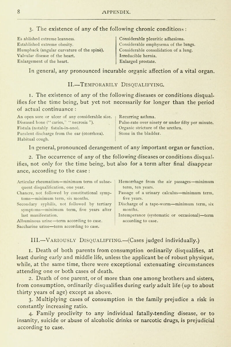 3. The existence of any of the following chronic conditions : Es ablished extreme leanness. Established extreme obesity. Humpback (angular curvature of the spine). Valvular disease of the heart. Enlargement of the heart. Considerable pleuritic adhesions. Considerable emphysema of the lungs. Considerable consolidation of a lung. Irreducible hernia. Enlarged prostate. In general, any pronounced incurable organic affection of a vital organ. II.—Temporarily Disqualifying. 1. The existence of any of the following diseases or conditions disqual- ifies for the time being, but yet not necessarily for longer than the period of actual continuance : An open sore or ulcer of any considerable size. Diseased bone ( caries,''  necrosis ). Fistula (notably fistula-in-ano). Purulent discharge from the ear (otorrhcea). Habitual cough. In general, pronounced derangement of any important organ or function. 2. The occurrence of any of the following diseases or conditions disqual- ifies, not only for the time being, but also for a term after final disappear ance, according to the case : Recurring asthma. Pulse-rate over ninety or under fifty per minute. Organic stricture of the urethra. Stone in the bladder. Articular rheumatism—minimum term of subse- quent disqualification, one year. Chancre, not followed by constitutional symp- toms—minimum term, six months. Secondary syphilis, not followed by tertiary symptoms—minimum term, five years after last manifestation. Albuminous urine—term according to case. Saccharine urine—term according to case. Hemorrhage from the air passages—minimum term, ten years. Passage of a urinary calculus—minimum term, five years. Discharge of a tape-worm—minimum term, six months. Intemperance (systematic or occasional)—term according to case. III.—Variously Disqualifying.—(Cases judged individually.) 1. Death of both parents from consumption ordinarily disqualifies, at least during early and middle life, unless the applicant be of robust physique, while, at the same time, there were exceptional extenuating circumstances attending one or both cases of death. 2. Death of one parent, or of more than one among brothers and sisters, from consumption, ordinarily disqualifies during early adult life (up to about thirty years of age) except as above. 3. Multiplying cases of consumption in the family prejudice a risk in constantly increasing ratio. 4. Family proclivity to any individual fatally-tending disease, or to insanity, suicide or abuse of alcoholic drinks or narcotic drugs, is prejudicial according to case.