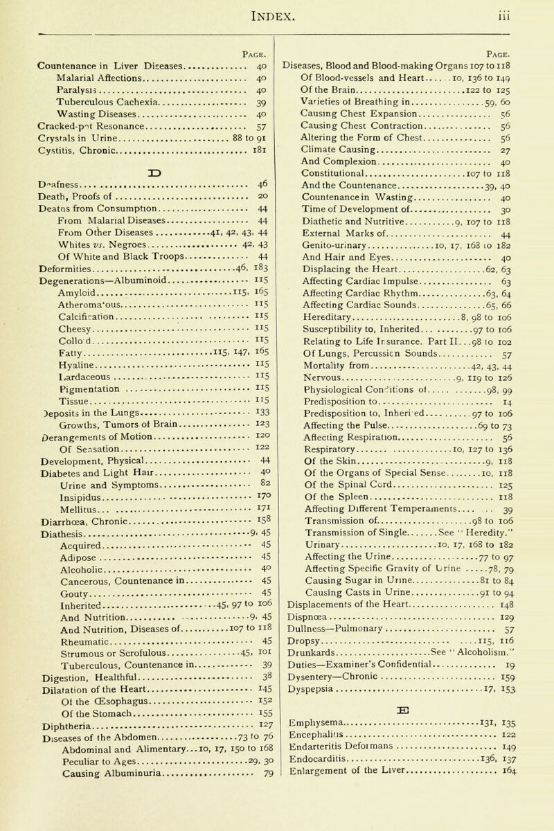 Page. Countenance in Liver Diseases 40 Malarial Affections 40 Paralysis 40 Tuberculous Cachexia 39 Wasting Diseases 40 Cracked-pit Resonance 57 Crystals in Urine 88 to 91 Cystitis, Chronic 181 3D Deafness 46 Death, Proofs of 20 Deatns from Consumption 44 From Malarial Diseases 44 From Other Diseases 41, 42. 43. 44 Whites vs. Negroes 42. 43 Of White and Black Troops 44 Deformities 46, i83 Degenerations—Albuminoid US Amyloid 115. l65 Atheroma'ous Ix5 Calcification US Cheesy ■ 5 Collo d 5 Fatty 5. J47. i°5 Hyaline 5 Lardaceous JIS Pigmentation IJS Tissue llS )eposits in the Lungs '33 Growths, Tumors ot Brain 123 Derangements of Motion 120 Of Sensation I22 Development, Physical 44 Diabetes and Light Hair 4° Urine and Symptoms 8z Insipidus I7° Mellitus X7J Diarrhoea, Chronic JS8 Diathesis 9.45 Acquired 45 Adipose 45 Alcoholic 4° Cancerous, Countenance in 45 Gouty 45 Inherited 45.97'° Io6 And Nutrition 9. 45 And Nutrition, Diseases of 107 to 118 Rheumatic 45 Strumous or Scrofulous 45. Ior Tuberculous, Countenance in 39 Digestion, Healthful 38 Dilatation of the Heart 145 Ot the (Esophagus 152 Of the Stomach 155 Diphtheria I27 Diseases of the Abdomen 73 ,0 7° Abdominal and Alimentary. ..10, 17, 150 to 168 Peculiar to Ages 29, 30 Causing Albuminuria 79 Page. Diseases, Blood and Blood-making Organs 107 to 118 Of Blood-vessels and Heart.-... 10, 136 to 149 Of the Brain 122 to 125 Varieties ot Breathing in 59, 60 Causing Chest Expansion 56 Causin g Chest Contraction 56 Altering the Form of Chest 56 Climate Causing 27 And Complexion 40 Constitutional 107 to 118 And the Countenance 39, 40 Countenance in Wasting 40 Time of Development of 30 Diathetic and Nutritive 9, 107 to 118 External Marks of 44 Genito-urinary 10, 17, 168 10 182 And Hair and Eyes 40 Displacing the Heart 62, 63 Affecting Cardiac Impulse 63 Affecting Cardiac Rhythm 63, 64 Affecting Cardiac Sounds 65, 66 Hereditary 8, 98 to 106 Susceptibility to, Inherited 97 to 106 Relating to Life Insurance. Part II.. .98 10 102 Of Lungs, Percussicn Sounds 57 Mortality from 42, 43, 44 Nervous 9, 119 to 126 Physiological Conditions ot 98,99 Predisposition to 14 Predisposition to, Inheri ed 97 to 106 Affecting the Pulse 69 to 73 Affecting Respiration 56 Respiratory 10, 127 to 136 Of the Skin 9, 118 Of the Organs of Special Sense 10, 118 Of the Spinal Cord 125 Of the Spleen 118 Affecting Different Temperaments 39 Transmission of. 98 to 106 Transmission of Single See  Heredity. Urinary 10, 17, 168 to 182 Affecting the Urine 77 to 97 Affecting Specific Gravity of Lrine 78, 79 Causing Sugar in Urine 81 to 84 Causing Casts in Urine 91 to 94 Displacements of the Heart 148 Dispncea 129 Dullness—Pulmonary 57 Dropsy 115, 116 Drunkards See Alcoholism. Duties—Examiner's Confidential 19 Dysentery—Chronic 159 Dyspepsia 17, 153 Emphysema 131, 135 Encephalitis 122 Endarteritis Defoi mans 149 Endocarditis 136, 137 Enlargement of the Liver 164