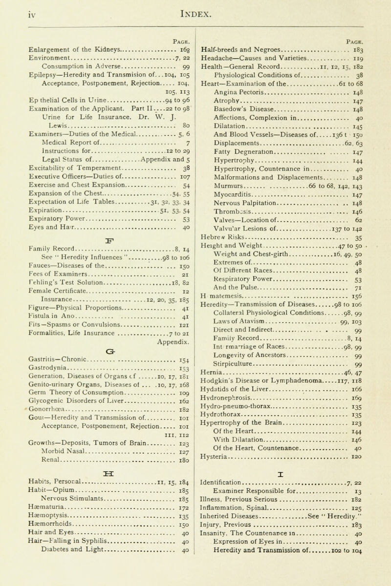 Page. Enlargement of the Kidneys 163 Environment 7, 22 Consumption in Adverse 99 Epilepsy—Heredity and Transmision of... 104, 105 Acceptance, Postponement, Rejection 104, 105, 113 Ep thelial Cells in Urine 94 to 96 Examination of the Applicant. Part II... .22 to 98 Urine for Life Insurance. Dr. \V. J. Lewis 80 Examiners—Duties of the Medical 5, 6 Medical Report of 7 Instructions for 12 to 29 Legal Status of Appendix and 5 Excitability of Temperament 38 Executive Officers—Duties of 107 Exercise and Chest Expansion 54 Expansion of the Chest 54, 55 Expectation oi Life Tables 31, 32, 33, 34 Expiration 51, 53, 54 Expiratory Power 53 Eyes and HaT 40 IF1 Family Record 8, 14 See  Heredity Influences  98 to 106 Fauces—Diseases of the 150 Fees of Examiners 21 Tehling's Test Solution 18, 82 Female Certificate 12 Insurance 12, 20, 35, 185 Figure—Physical Proportions 41 Fistula in Ano 41 Fits—Spasms or Convulsions 121 Formalities, Life Insurance 7 to 21 Appendix. G- Gastri i is—Chronic 154 G^strodynia .. 153 Generation. Diseases of Organs cf io, 17, 181 Genito-urinary Organs, Diseases of ... .10, 17, 168 Germ Theory of Consumption 109 Glycogenic Disorders of Liver 162 Gonorrhoea 182 Goui—Heredity and Transmission of 101 Acceptance, Postponement, Rejection 101 in, 112 Growths—Deposits, Tumors of Brain 123 Morbid Nasal 127 Renal 180 IK Habits, Persoral 11, 15, 184 Habit—Opium 185 Nervous Stimulants 185 Hasmatuna 172 Haemoptysis 135 Haemorrhoids , 150 Hair and Eyes 40 Hair—Falling in Syphilis 40 Diabetes and Light 40 Pagh. Half-breeds and Negroes 183 Headache—Causes and Varieties 119 Health—General Record 11, 12, 15, 182 Physiological Conditions of 38 Heart—Examination of the 61 to 68 Angina Pectoris 148 Atrophy 147 Basedow's Disease 148 Affections, Complexion in 40 Dilatation 145 And Blood Vessels—Diseases of 136 t 150 Displacements 62, 63 Fatty Degneration 147 Hypertrophy 144 Hypertrophy, Countenance in 40 Malformations and Displacements 148 Murmurs 66 to 68, 142, 143 Myocarditis 147 Nervous Palpitation 148 Thrombosis 146 Valves—Location of 62 Valvu'ar Lesions of 137 to 142 Hebrew Risks 35 Height and Weight 47 to 50 ■ Weight and Chest-girth 16, 49, 50 Extremes of 48 Of Different Races 48 Respiratory Power 53 And the Pulse 71 H matemesis 156 Heredity—Transmission of Diseases 98 to 106 Collateral Physiological Conditions 98, 99 Laws of Atavism 99, 103 Direct and Indirect , 99 Family Record 8, 14 Int rma-riage of Races 98, 99 Longevity of Ancestors 99 Stirpiculture 99 Hernia 46, 47 Hodgkin's Disease or Lymphadenoma 117, 118 Hydatids of the Liver 166 H vdronephrosis 169 Hydro-pneumo-thorax 135 Hydrothorax 135 Hypertrophy of the Brain 123 Of the Heart 144 With Dilatation 146 Of the Heart, Countenance 40 Hysteria 120 Identification 7, 22 Examiner Responsible for 13 Illness, Previous Serious 182 Inflammation, Spinal 125 Inherited Diseases See  Heredity. Injury, Previous 183 Insanity, The Countenance in 40 Expression of Eyes in 40 Heredity and Transmission of 102 to 104