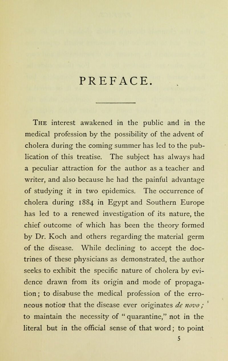 PREFACE. The interest awakened in the public and in the medical profession by the possibility of the advent of cholera during the coming summer has led to the pub- lication of this treatise. The subject has always had a peculiar attraction for the author as a teacher and writer, and also because he had the painful advantage of studying it in two epidemics. The occurrence of cholera during 1884 in Egypt and Southern Europe has led to a renewed investigation of its nature, the chief outcome of which has been the theory formed by Dr. Koch and others regarding the material germ of the disease. While declining to accept the doc- trines of these physicians as demonstrated, the author seeks to exhibit the specific nature of cholera by evi- dence drawn from its origin and mode of propaga- tion ; to disabuse the medical profession of the erro- neous notion that the disease ever originates de novo ; to maintain the necessity of  quarantine, not in the literal but in the official sense of that word; to point