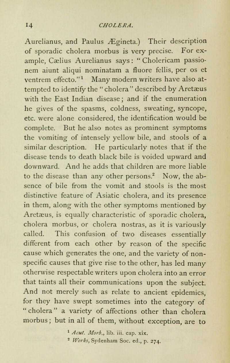 Aurelianus, and Paulus yEgineta.) Their description of sporadic cholera morbus is very precise. For ex- ample, Caelius Aurelianus says:  Cholericam passio- nem aiunt aliqui nominatam a fluore fellis, per os et ventrem effecto.1 Many modern writers have also at- tempted to identify the  cholera described by Aretseus with the East Indian disease; and if the enumeration he gives of the spasms, coldness, sweating, syncope, etc. were alone considered, the identification would be complete. But he also notes as prominent symptoms the vomiting of intensely yellow bile, and stools of a similar description. He particularly notes that if the disease tends to death black bile is voided upward and downward. And he adds that children are more liable to the disease than any other persons.2 Now, the ab- sence of bile from the vomit and stools is the most distinctive feature of Asiatic cholera, and its presence in them, along with the other symptoms mentioned by Aretaeus, is equally characteristic of sporadic cholera, cholera morbus, or cholera nostras, as it is variously called. This confusion of two diseases essentially different from each other by reason of the specific cause which generates the one, and the variety of non- specific causes that give rise to the other, has led many otherwise respectable writers upon cholera into an error that taints all their communications upon the subject. And not merely such as relate to ancient epidemics, for they have swept sometimes into the category of  cholera a variety of affections other than cholera morbus; but in all of them, without exception, are to 1 Acut. Morb., lib. iii. cap. xix. 2 Works, Sydenham Soc. ed., p. 274.