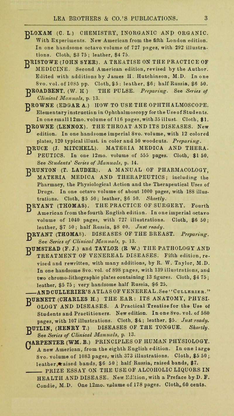 B ■DLOXAM (C. L ) CHEMISTRY, INORGANIC AND ORGANIC. With Experiments. New American from the fifth London edition. In one handsome octavo volume of 727 pages, with 292 illustra- RISTOWE (JOHN SYER). A TREATISE ON THE PRACTICE OF MEDICINE. Second American edition, revised by the Author. Edited with additions by James II. Hutchinson, M.D. In one 8vo. vol. of 1085 pp. Cloth,$5: leather, $6; half Russia, $6 50. DROADBENT, (W. H ) THE PULSE. Preparing. See Series of Clinical Manuals, p. 13. DROWNE (EDGAR A.) HOW TO USE THE OPHTHALMOSCOPE. Elementary instruction in Ophthalmoscopy for the Use of Students. In one small 12 mo. volumeof!16 pages, with 35itlust. Cloth, $1. DROWNE (LENNOX). THE THROAT AND ITS DISEASES. New edition. In one handsome imperial 8vo. volume, with 12 colored plates, 120 typical illust. in color and 50 woodcuts. Preparing. DRUCE (J. MITCHELL). MATERIA MEDICA AND THERA- ■° PEUTICS. In one 12mo. volume of 555 pages. Cloth, $1 50. See Students' Series of Manuals, p. 14. DRUNTON (T. LAUDER). A MANUAL OF PHARMACOLOGY, ° MATERIA MEDICA AND THERAPEUTICS; including the Pharmacy, the Physiological Action and the Therapeutical Uses of Drugs. In one octavo volume of about 1000 pages, with 188 illus- trations. Cloth, $5 50 ; leather, $6 50. Shortly. DRYANT (THOMAS). THE PRACTICE OF SURGERY. Fourth American from the fourth English edition. In one imperial octavo volume of 1040 pages, with 727 illustrations. Cloth, $6 50; leather, $7 50 ; half Russia, $8 00. Just ready. DRYANT (THOMAS). DISEASES OF THE BREAST. Preparing. See Series of Clinical Manuals, p. 13. TJTJMSTEAD (F. J.) and TAYLOR (R W.) THE PATHOLOGY AND ■^ TREATMENT OF VENEREAL DISEASES. Fifth edition, re- vised and rewritten, with many additions, by R. W. Taylor, M.D. In one handsome 8vo. vol. of 898 pages, with 139 illustrations, and two chromo-lithographic plates oontaining 13 figures. Cloth, $4 75 ; leather, $5 75 ; very handsome half Russia, $6 25. ANDCULLERIER'S ATLAS OF VENEREAL.See Cdllerieh. BURNETT (CHARLES H.) THE EAR: ITS ANATOMY, PHYSI- OLOGY AND DISEASES. A Practical Treatise for the Use of Students and Practitioners. New edition. In one 8vo. vol. of 580 pages, with 107 illustrations. Cloth, $4 ; leather, $5. Just ready. DUTLIN, (HENRY T.) DISEASES OF THE TONGUE. Shortly. See Series of Clinical Manuals, p. 13. CARPENTER (WM. B.) PRINCIPLES OF HUMAN PHYSIOLOGY. A new American, from the eighth English edition. In one large 8vo. volume of 1083 pages, with 373 illustrations. Cloth, $5 50 ;. leather,*aised bands, $6 50 J half Russia, raised bands, $7. PRIZE ESSAY ON THE USE OF ALCOHOLIC LIQUORS IN HEALTH AND DISEASE. New Edition, with a Preface by D. F. Condie, M.D. One 12mo. volume of 178 pages. Cloth,.60 cents.