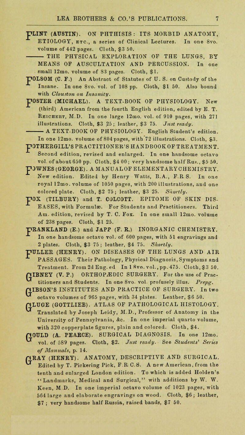 pLINT (AUSTIN). ON PHTHISIS: ITS MORBID ANATOMY, ETIOLOGY, etc., a series of Clinical Lectures. In one 8vo. volume of 442 pages. Cloth, $3 50. THE PHYSICAL EXPLORATION OF THE LUNGS, BY MEANS OF AUSCULTATION AND PERCUSSION. In one small 12mo. volume of S3 pages. Cloth, $1. POLSOM (C. F.) An Abstract of Statutes of U. S. on Custody of the Insane. In one 8vo. vol. of 10S pp. Cloth, $1 50. Also bound with Clouston on Insanity. FOSTER (MICHAEL). A TEXT-BOOK OF PHYSIOLOGY. New (third) American from the fourth English edition, edited by E. T. Reichert, M.D. In one large 12mo. vol. of 910 pages, with 271 illustrations. Cloth, $3 25; leather, $3 75. Just ready. A TEXT.BOOK OF PHYSIOLOGY. English Student's edition. In one 12mo. volume of 804pages, with 72 illustrations. Cloth, $3. pOTHERGILL'S PRACTITIONER'S HANDBOOK OF TREATMENT. Second edition, revised and enlarged. In one handsome octavo vol. of about 650 pp. Cloth,$4 00; very handsome half Rus., $5 50. pOWNES (GEORGE). A MANUALOFELEMENTARYCHEMISTRY. New edition. Edited by Henry Watts, B.A., F.R S. In one royal 12mo. volume of 1050 pages, with 200 illustrations, and one colored plate. Cloth, $2 75; leather, $3 25. Skortly. pOX (TILBURY) and T. COLCOTT. EPITOME OF SKIN DIS- EASES, with Formula). For Students and Practitioners. Third Am. edition, revised by T. C. Fox. In one small 12mo. volume of 238 pages. Cloth, $1 25. pRANKLAND (E.) and JAPP (F.R.) INORGANIC CHEMISTRY. In one handsome octavo vol. of 600 pages, with 51 engravings and 2 plates. Cloth, $3 75; leather, $4 75. Shortly. pULLER (HENRY). ON DISEASES OF THE LUNGS AND AIR PASSAGES. Their Pathology, Physical Diagnosis, Symptoms and Treatment. From 2d Eng. ed In 1 8vo. vol., pp. 475. Cloth, $3 50. piBNEY (V. P.) ORTHOPEDIC SURGERY. For the use of Prac- titioners and Students. In one 8vo. vol. profusely illus. Prepg. piBSON'S INSTITUTES AND PRACTICE OF SURGERY. In two octavo volumes of 965 pages, with 34 plates. Leather, $6 50. pLUGE (GOTTLIEB). ATLAS OF PATHOLOGICAL HISTOLOGY. Translated by Joseph Leidy, M.D., Professor of Anatomy in the University of Pennsylvania, &c. In one imperial quarto volume, with 320 copperplate figures, plain and colored. Cloth, $4. pOULD (A. PEARCE). SURGICAL DIAGNOSIS. In one 12mo. vol. of 589 pages. Cloth, $2. Just ready. See Students' Series of Manuals, p. 14. pRAY (HENRY). ANATOMY, DESCRIPTIVE AND SURGICAL. Edited by T. Pickering Pick, F.R C.S. A new American, from the tenth and enlarged London edition. To which is added Holden's Landmarks, Medical and Surgical, with additions by W. W. Keen, M.D. In one imperial octavo volume of 1023 pages, with 564 large and elaborate engravings on wood. Cloth, $6; leather, $7 ; very handsome half Russia, raised bands, $7 50.