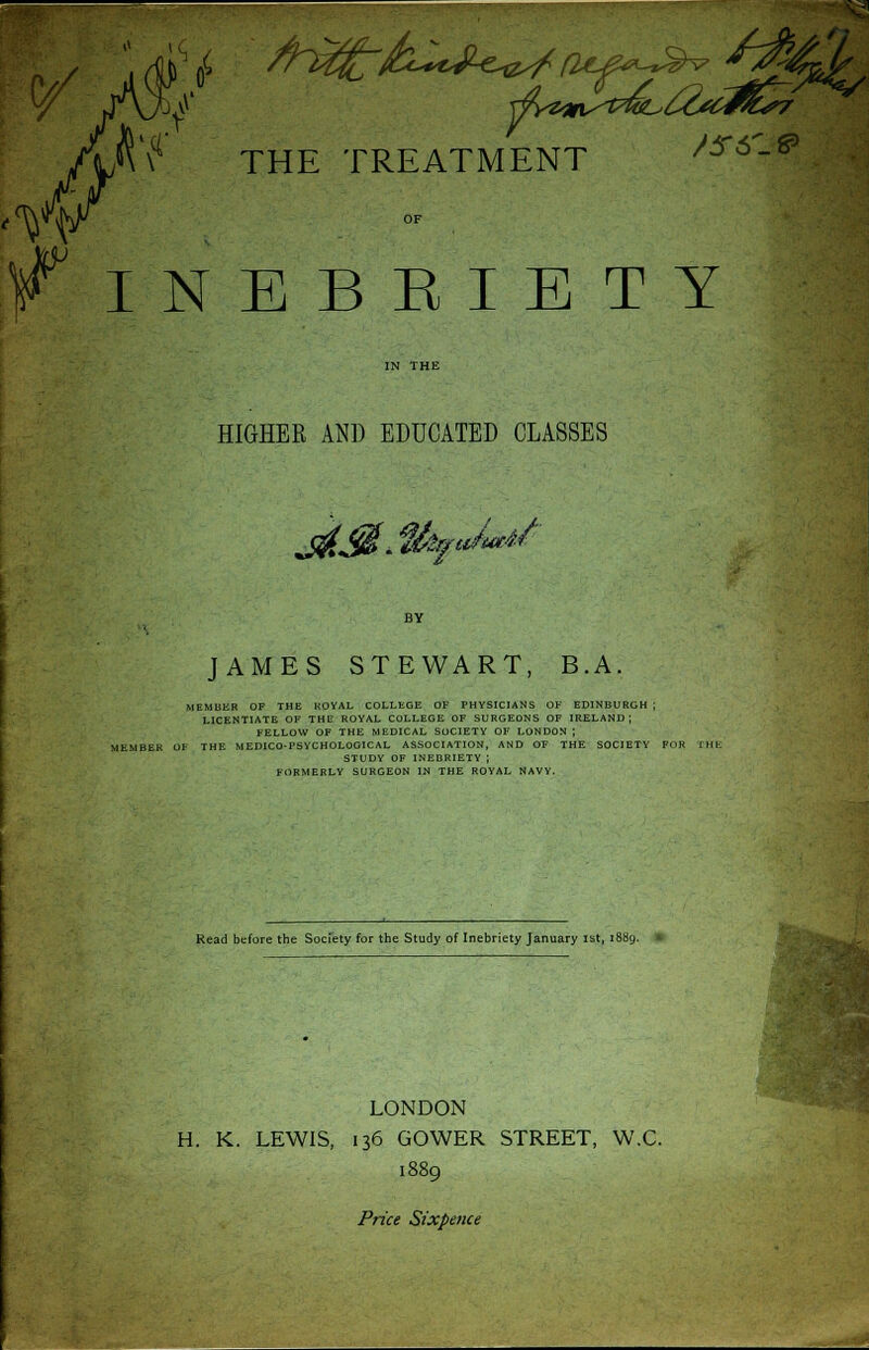 *'? THE TREATMENT ^6'-^ f INBBEIETY HIGHEE AND EDUCATED CLASSES J&J$.%fuMf BY JAMES STEWART, B.A. MEMBER OF THE KOYAL COLLEGE OF PHYSICIANS OF EDINBURGH J LICENTIATE OF THE ROYAL COLLEGE OF SURGEONS OF IRELAND; FELLOW OF THE MEDICAL SOCIETY OF LONDON ; rtKMBER OF THE MEDICO-PSYCHOLOGICAL ASSOCIATION, AND OF THE SOCIETY FOR THE STUDY OF INEBRIETY ; FORMERLY SURGEON IN THE ROYAL NAVY, Read before the Society for the Study of Inebriety January ist, 18 LONDON H. K. LEWIS, 136 GOWER STREET, W.C. 1889