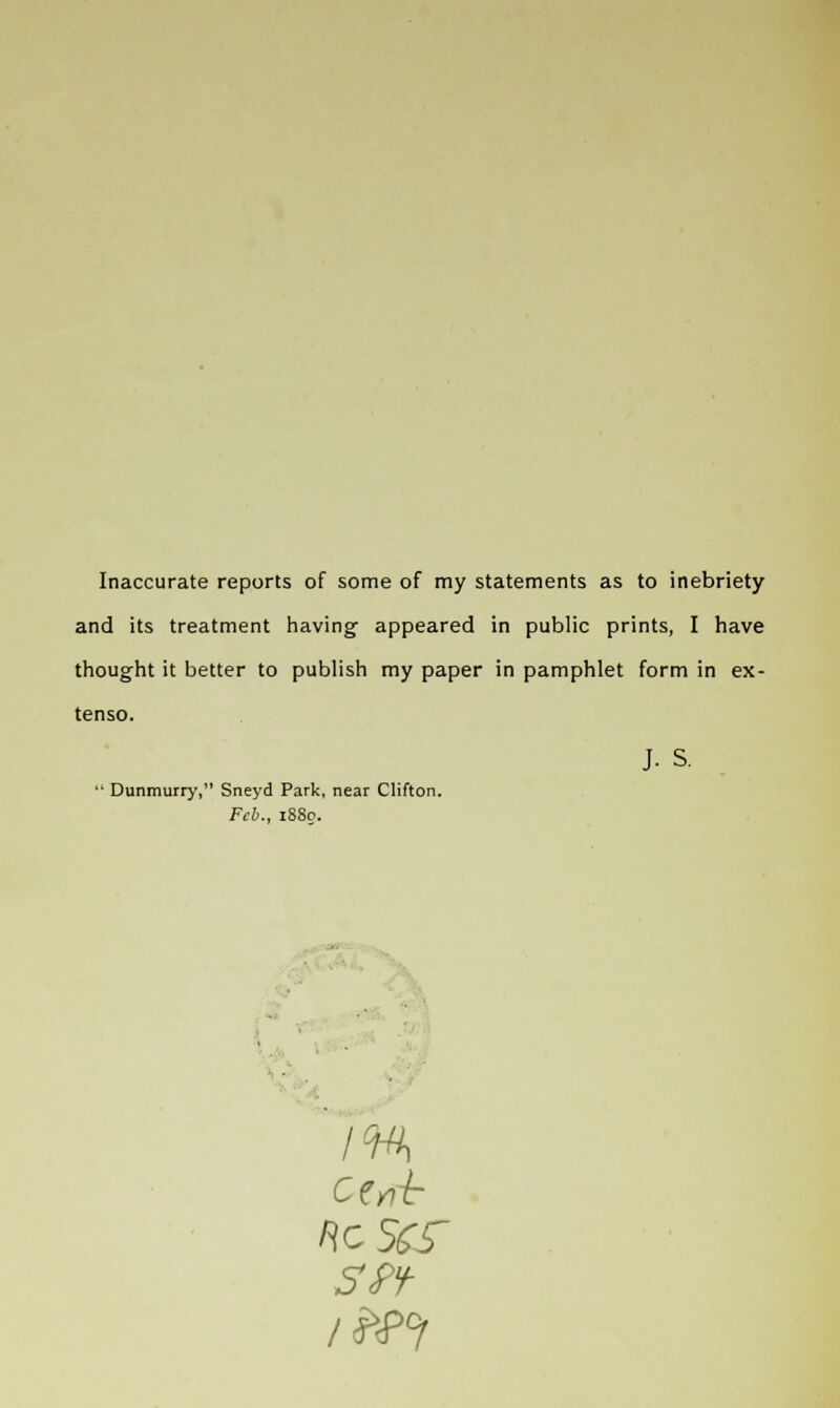 Inaccurate reports of some of my statements as to inebriety and its treatment having appeared in public prints, I have thought it better to publish my paper in pamphlet form in ex- tenso.  Dunmurry, Sneyd Park, near Clifton. Feb., 1880. ftcSfcT SPf J- s.