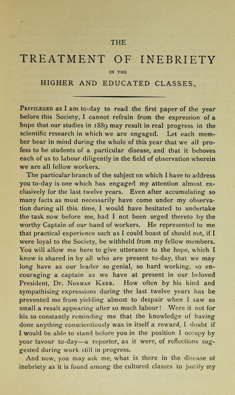 THE TREATMENT OF INEBRIETY IN THE HIGHER AND EDUCATED CLASSES. Privileged as I am to-day to read the first paper of the year before this Society, I cannot refrain from the expression of a hope that our studies in 1889 may result in real progress in the scientific research in which we are engaged. Let each mem- ber bear in mind during the whole of this year that we all pro- fess to be students of a particular disease, and that it behoves each of us to labour diligently in the field of observation wherein we are all fellow workers. The particular branch of the subject on which I have to address you to-day is one which has engaged my attention almost ex- clusively for the last twelve years. Even after accumulating so many facts as must necessarily have come under my observa- tion during all this time, I would have hesitated to undertake the task now before me, had I not been urged thereto by the worthy Captain of our band of workers. He represented to me that practical experience such as I could boast of should not, if I were loyal to the Society, be withheld from my fellow members. You will allow me here to give utterance to the hope, which I know is shared in by all who are present to-day, that we may long have as our leader so genial, so hard working, so en- couraging a captain as we have at present in our beloved President, Dr. Norman Kerr. How often by his kind and sympathising expressions during the last twelve years has he prevented me from yielding almost to despair when I saw so small a result appearing after so much labour! Were it not for his so constantly reminding me that the knowledge of having done anything conscientiously was in itself a reward, 1 doubt if I would be able to stand before you in the position I occupy by your favour to-day—a reporter, as it were, of reflections sug- gested during work still in progress. And now, you may ask me, what is there in the disease of inebriety as it is found among the cultured classes to justify my