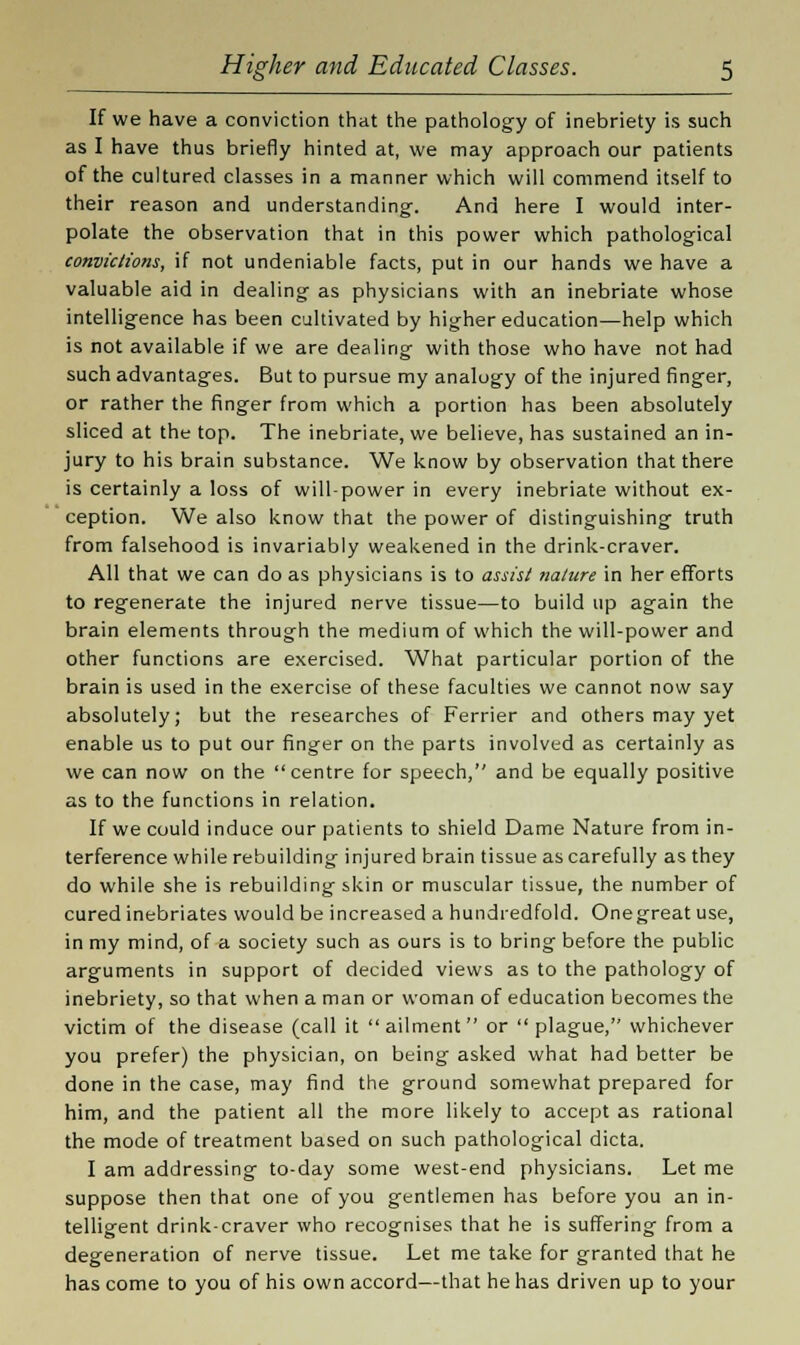 If we have a conviction that the pathology of inebriety is such as I have thus briefly hinted at, we may approach our patients of the cultured classes in a manner which will commend itself to their reason and understanding-. And here I would inter- polate the observation that in this power which pathological convictions, if not undeniable facts, put in our hands we have a valuable aid in dealing as physicians with an inebriate whose intelligence has been cultivated by higher education—help which is not available if we are dealing with those who have not had such advantages. But to pursue my analogy of the injured finger, or rather the finger from which a portion has been absolutely sliced at the top. The inebriate, we believe, has sustained an in- jury to his brain substance. We know by observation that there is certainly a loss of will-power in every inebriate without ex- ception. We also know that the power of distinguishing truth from falsehood is invariably weakened in the drink-craver. All that we can do as physicians is to assist nature in her efforts to regenerate the injured nerve tissue—to build up again the brain elements through the medium of which the will-power and other functions are exercised. What particular portion of the brain is used in the exercise of these faculties we cannot now say absolutely; but the researches of Ferrier and others may yet enable us to put our finger on the parts involved as certainly as we can now on the centre for speech, and be equally positive as to the functions in relation. If we could induce our patients to shield Dame Nature from in- terference while rebuilding injured brain tissue as carefully as they do while she is rebuilding skin or muscular tissue, the number of cured inebriates would be increased a hundredfold. Onegreat use, in my mind, of a society such as ours is to bring before the public arguments in support of decided views as to the pathology of inebriety, so that when a man or woman of education becomes the victim of the disease (call it ailment or plague, whichever you prefer) the physician, on being asked what had better be done in the case, may find the ground somewhat prepared for him, and the patient all the more likely to accept as rational the mode of treatment based on such pathological dicta. I am addressing to-day some west-end physicians. Let me suppose then that one of you gentlemen has before you an in- telligent drink-craver who recognises that he is suffering from a degeneration of nerve tissue. Let me take for granted that he has come to you of his own accord—that he has driven up to your