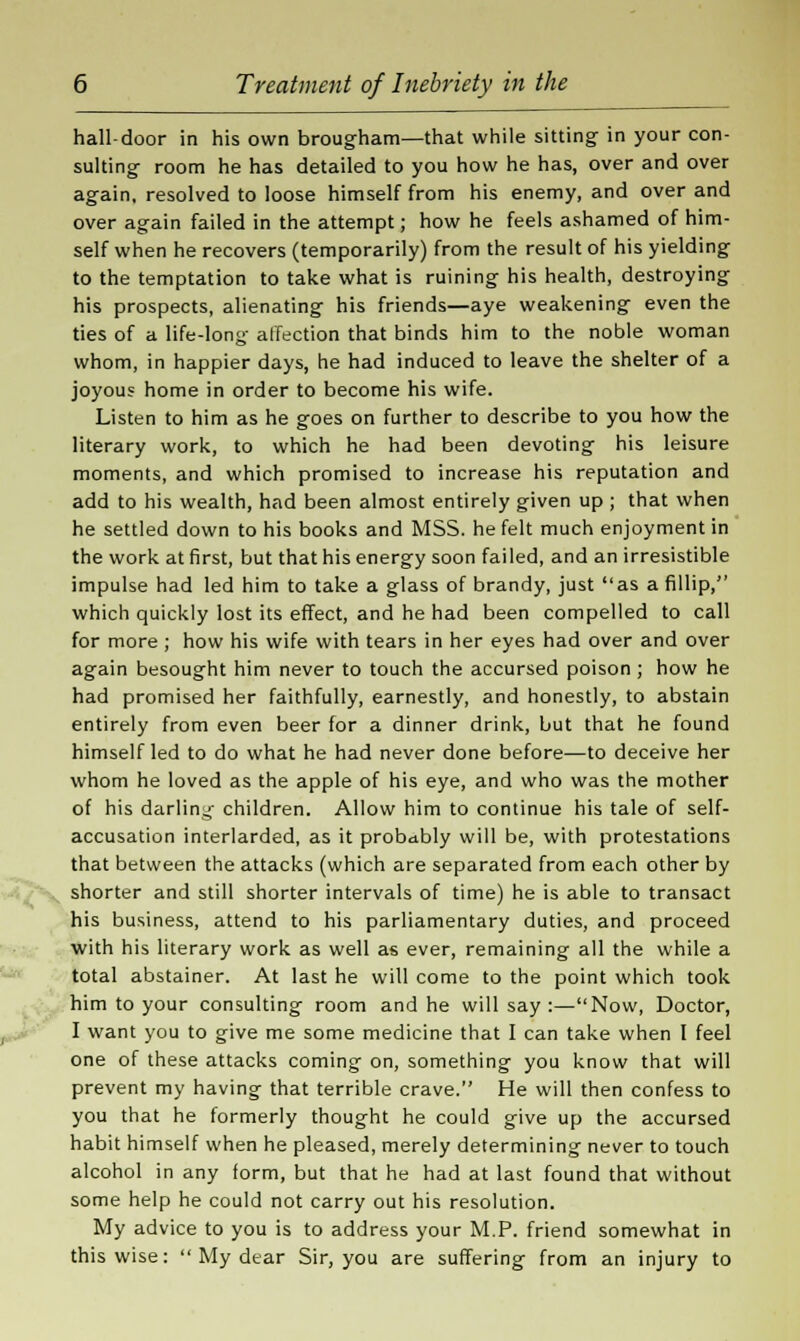 hall-door in his own brougham—that while sitting in your con- sulting- room he has detailed to you how he has, over and over again, resolved to loose himself from his enemy, and over and over again failed in the attempt; how he feels ashamed of him- self when he recovers (temporarily) from the result of his yielding to the temptation to take what is ruining his health, destroying his prospects, alienating his friends—aye weakening even the ties of a life-long affection that binds him to the noble woman whom, in happier days, he had induced to leave the shelter of a joyous home in order to become his wife. Listen to him as he goes on further to describe to you how the literary work, to which he had been devoting his leisure moments, and which promised to increase his reputation and add to his wealth, had been almost entirely given up ; that when he settled down to his books and MSS. he felt much enjoyment in the work at first, but that his energy soon failed, and an irresistible impulse had led him to take a glass of brandy, just as a fillip, which quickly lost its effect, and he had been compelled to call for more ; how his wife with tears in her eyes had over and over again besought him never to touch the accursed poison ; how he had promised her faithfully, earnestly, and honestly, to abstain entirely from even beer for a dinner drink, but that he found himself led to do what he had never done before—to deceive her whom he loved as the apple of his eye, and who was the mother of his darling children. Allow him to continue his tale of self- accusation interlarded, as it probably will be, with protestations that between the attacks (which are separated from each other by shorter and still shorter intervals of time) he is able to transact his business, attend to his parliamentary duties, and proceed with his literary work as well as ever, remaining all the while a total abstainer. At last he will come to the point which took him to your consulting room and he will say:—Now, Doctor, I want you to give me some medicine that I can take when I feel one of these attacks coming on, something you know that will prevent my having that terrible crave. He will then confess to you that he formerly thought he could give up the accursed habit himself when he pleased, merely determining never to touch alcohol in any form, but that he had at last found that without some help he could not carry out his resolution. My advice to you is to address your M.P. friend somewhat in thiswise:  My dear Sir, you are suffering from an injury to