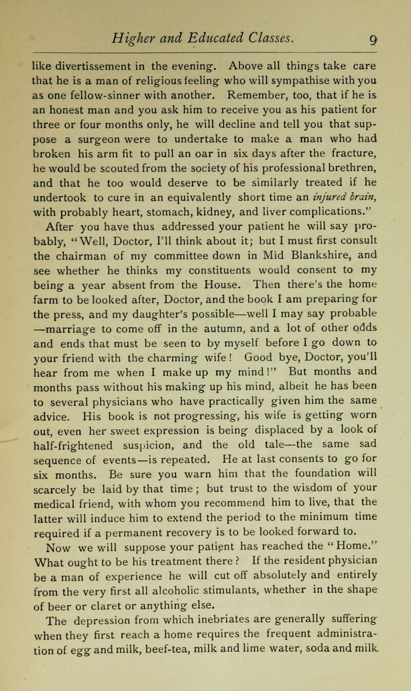 like divertissement in the evening. Above all things take care that he is a man of religious feeling who will sympathise with you as one fellow-sinner with another. Remember, too, that if he is an honest man and you ask him to receive you as his patient for three or four months only, he will decline and tell you that sup- pose a surgeon were to undertake to make a man who had broken his arm fit to pull an oar in six days after the fracture, he would be scouted from the society of his professional brethren, and that he too would deserve to be similarly treated if he undertook to cure in an equivalently short time an injured brain, with probably heart, stomach, kidney, and liver complications. After you have thus addressed your patient he will say pro- bably, Well, Doctor, I'll think about it; but I must first consult the chairman of my committee down in Mid Blankshire, and see whether he thinks my constituents would consent to my being a year absent from the House. Then there's the home farm to be looked after, Doctor, and the book I am preparing for the press, and my daughter's possible—well I may say probable —marriage to come off in the autumn, and a lot of other odds and ends that must be seen to by myself before I go down to your friend with the charming wife ! Good bye, Doctor, you'll hear from me when I make up my mind! But months and months pass without his making up his mind, albeit he has been to several physicians who have practically given him the same advice. His book is not progressing, his wife is getting worn out, even her sweet expression is being displaced by a look of half-frightened suspicion, and the old tale—the same sad sequence of events—is repeated. He at last consents to go for six months. Be sure you warn him that the foundation will scarcely be laid by that time; but trust to the wisdom of your medical friend, with whom you recommend him to live, that the latter will induce him to extend the period to the minimum time required if a permanent recovery is to be looked forward to. Now we will suppose your patient has reached the Home. What ought to be his treatment there ? If the resident physician be a man of experience he will cut off absolutely and entirely from the very first all alcoholic stimulants, whether in the shape of beer or claret or anything else. The depression from which inebriates are generally suffering when they first reach a home requires the frequent administra- tion of egg and milk, beef-tea, milk and lime water, soda and milk