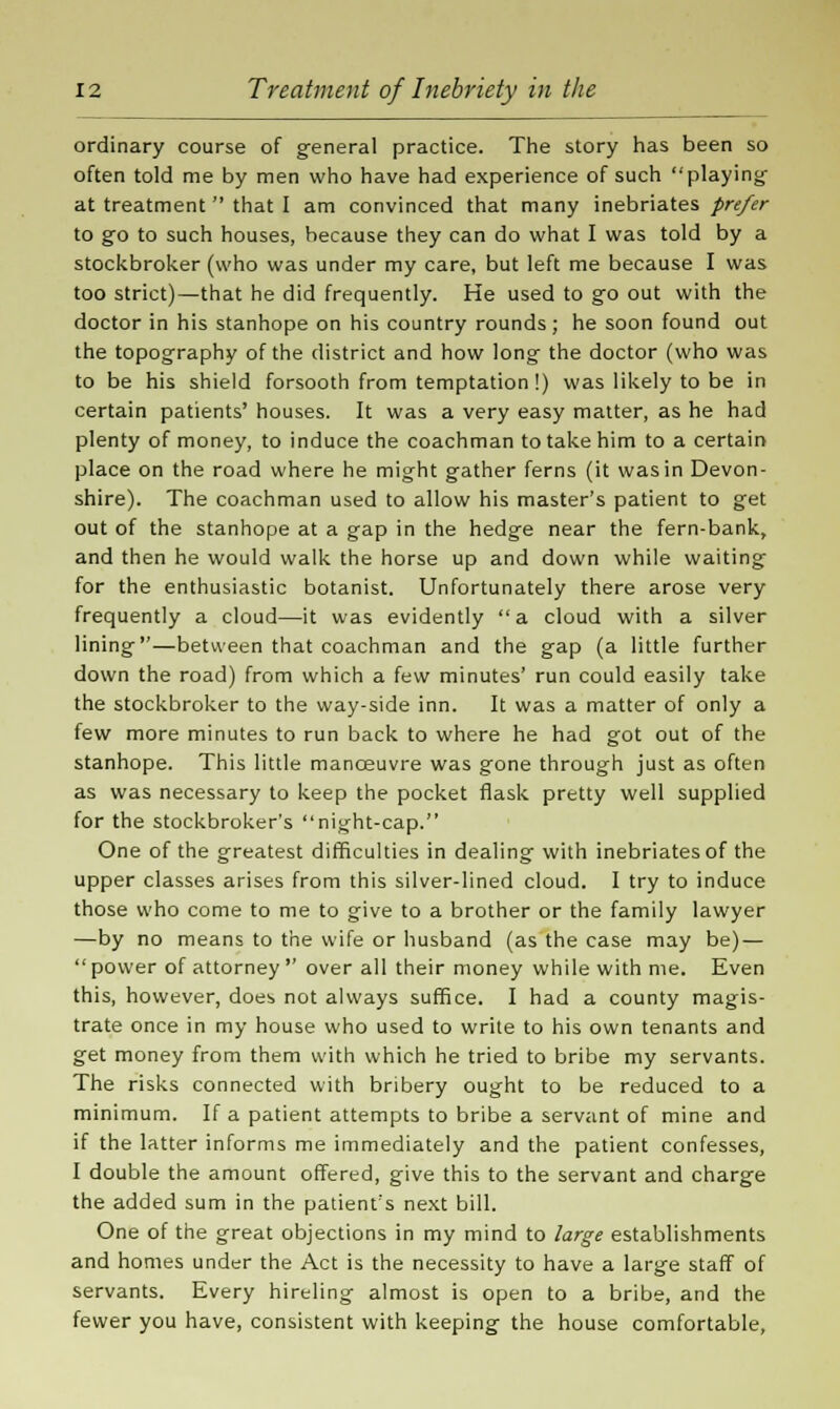 ordinary course of general practice. The story has been so often told me by men who have had experience of such playing- at treatment  that I am convinced that many inebriates prefer to go to such houses, because they can do what I was told by a stockbroker (who was under my care, but left me because I was too strict)—that he did frequently. He used to go out with the doctor in his stanhope on his country rounds; he soon found out the topography of the district and how long- the doctor (who was to be his shield forsooth from temptation!) was likely to be in certain patients' houses. It was a very easy matter, as he had plenty of money, to induce the coachman to take him to a certain place on the road where he might g-ather ferns (it was in Devon- shire). The coachman used to allow his master's patient to get out of the stanhope at a gap in the hedge near the fern-bank, and then he would walk the horse up and down while waiting for the enthusiastic botanist. Unfortunately there arose very frequently a cloud—it was evidently a cloud with a silver lining—between that coachman and the gap (a little further down the road) from which a few minutes' run could easily take the stockbroker to the way-side inn. It was a matter of only a few more minutes to run back to where he had got out of the stanhope. This little manoeuvre was gone through just as often as was necessary to keep the pocket flask pretty well supplied for the stockbroker's night-cap. One of the greatest difficulties in dealing with inebriates of the upper classes arises from this silver-lined cloud. I try to induce those who come to me to give to a brother or the family lawyer —by no means to the wife or husband (as the case may be) —  power of attorney  over all their money while with me. Even this, however, does not always suffice. I had a county magis- trate once in my house who used to write to his own tenants and get money from them with which he tried to bribe my servants. The risks connected with bribery ought to be reduced to a minimum. If a patient attempts to bribe a servant of mine and if the latter informs me immediately and the patient confesses, I double the amount offered, give this to the servant and charge the added sum in the patient's next bill. One of the great objections in my mind to large establishments and homes under the Act is the necessity to have a large staff of servants. Every hireling almost is open to a bribe, and the fewer you have, consistent with keeping the house comfortable,