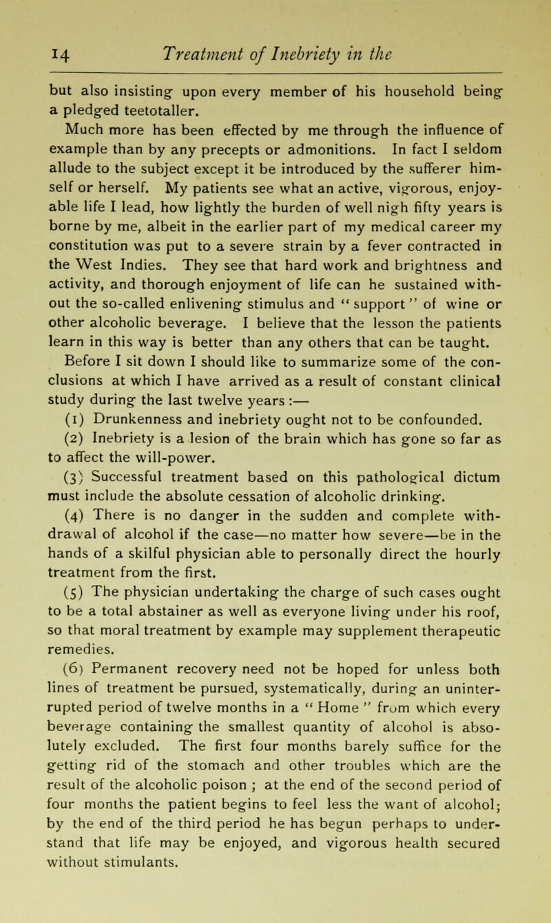 but also insisting- upon every member of his household being- a pledged teetotaller. Much more has been effected by me through the influence of example than by any precepts or admonitions. In fact I seldom allude to the subject except it be introduced by the sufferer him- self or herself. My patients see what an active, vigorous, enjoy- able life I lead, how lightly the burden of well nigh fifty years is borne by me, albeit in the earlier part of my medical career my constitution was put to a severe strain by a fever contracted in the West Indies. They see that hard work and brightness and activity, and thorough enjoyment of life can he sustained with- out the so-called enlivening stimulus and support of wine or other alcoholic beverage. I believe that the lesson the patients learn in this way is better than any others that can be taught. Before I sit down I should like to summarize some of the con- clusions at which I have arrived as a result of constant clinical study during the last twelve years :— (i) Drunkenness and inebriety ought not to be confounded. (2) Inebriety is a lesion of the brain which has gone so far as to affect the will-power. (3} Successful treatment based on this pathological dictum must include the absolute cessation of alcoholic drinking. (4) There is no danger in the sudden and complete with- drawal of alcohol if the case—no matter how severe—be in the hands of a skilful physician able to personally direct the hourly treatment from the first. (5) The physician undertaking the charge of such cases ought to be a total abstainer as well as everyone living under his roof, so that moral treatment by example may supplement therapeutic remedies. (6) Permanent recovery need not be hoped for unless both lines of treatment be pursued, systematically, during an uninter- rupted period of twelve months in a  Home  from which every beverage containing the smallest quantity of alcohol is abso- lutely excluded. The first four months barely suffice for the getting rid of the stomach and other troubles which are the result of the alcoholic poison ; at the end of the second period of four months the patient begins to feel less the want of alcohol; by the end of the third period he has begun perhaps to under- stand that life may be enjoyed, and vigorous health secured without stimulants.