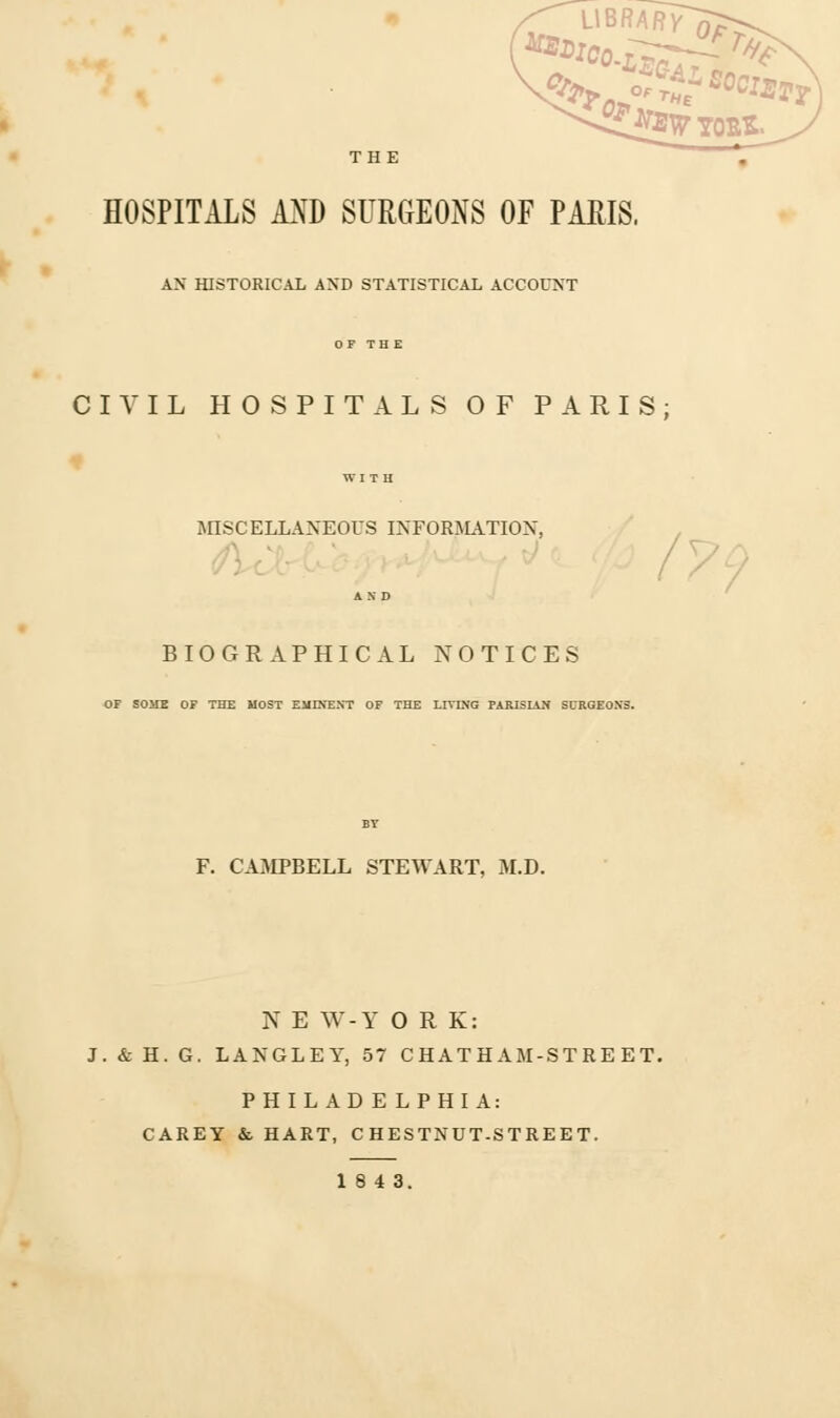 L1BRARV^> , Of tu~ THE OflTEW SOClEf^ YOBS- THE HOSPITALS AND SURGEONS OF PARIS. AN HISTORICAL AND STATISTICAL ACCOUNT CIVIL HOSPITALS OF PARIS; MISCELLANEOUS INFORMATION, /7 BIOGRAPHICAL NOTICES OF SOME OF THE MOST EMINENT OF THE LIVING PARISIAN SURGEONS. F. CAMPBELL STEWART, M.D. N E W-Y O R K: J. & H. G. LANGLEY, 57 CHATHAM-STREET. PHILADELPHIA: CAREY & HART, CHESTNUT-STREET. 18 4 3.