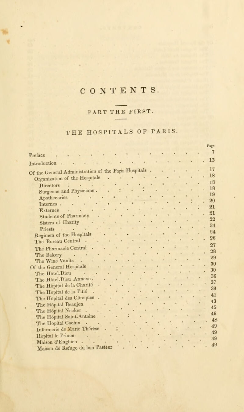 CONTENTS. PART THE FIRST. THE HOSPITALS OF PARIS. Paje Preface Introduction Of the General Administration of the Paris Hospitals 17 Organization of the Hospitals • Directors Surgeons and Physicians. i • Apothecaries ■ Internes .-■•>•' ' •  91 Exteroes ~. Students of Pharmacy Sisters of Charity _ . . 24 Priests „. Regimen of the Hospitals ~ The Bureau Central 27 The Pharmacie Central : The Bakery ' 29 The Wine Vaults Of the General Hospitals The Hotel-Dieu The H6tel-Dieu Annexe ^ The H6pital de la Charite 3g The Hopital de la Pitie • The Hopital des Cliniques The Hopital Beaujon The Hopital Necker . The Hopital Saint-Antoine ..:•••• The Hopital Cochin ' Infermerie de Marie Therese ; ... 4y Hopital le Prmce . Maison d'Enghien Maison de Refuge du bon Pasteur