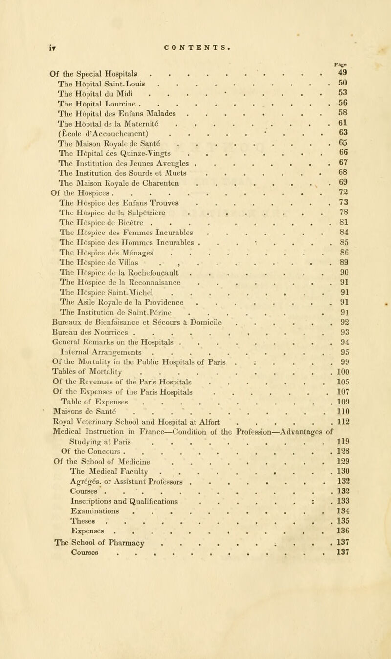 Page Of the Special Hospitals 49 The Hopital Saint-Louis 50 The Hdpital du Midi . 53 The Hopital Lourcine . . .56 The Hopital des Enfans Malades 58 The Hopital de la Maternity 61 (Ecole d'Accouchement) .....'... 63 The Maison Royale de Sant<3 65 The Hdpital des Quinze.Vingts 66 The Institution des Jeunes Aveugles ........ 67 The Institution des Sourds et Muets ....... 68 The Maison Royale de Charenton ........ 69 Of the Hospices ............ 72 The Hospice des Enfans Trouves . . . . . . . .73 The H6spice de la Salpetriere ........ 78 The Hospice de Bicetre .... ...... 81 The Hdspice des Femmes Incurables ....... 84 The Hospice des Hommes Incurables ...•-.... 85 The Hdspice des Manages ......... 86 The Hdspice de Villas . 89 The Hospice de la Rochefoucault ........ 90 The Hospice de la Reconnaisance ........ 91 The Hospice Saint-Michel 91 The Asile Royale de la Providence ........ 91 The Institution de Saint-Penne ...... .91 Bureaux de Bienfaisance et Secours a Domicile ...... 92 Bureau des Nourrices 93 General Remarks on the Hospitals 94 Internal Arrangements .......... 95 Of the Mortality in the Public Hospitals of Paris .:.... 99 Tables of Mortality 100 Of the Revenues of the Paris Hospitals 105 Of the Expenses of the Paris Hospitals 107 Table of Expenses 109 Maisons de Santo 110 Royal Veterinary School and Hospital at Alfort 112 Medical Instruction in France—Condition of the Profession—Advantages of Studying at Paris 119 Of the Concouis 128 Of the School of Medicine 129 The Medical Faculty 130 Agrege's. or Assistant Professors ........ 132 Courses' . . ' 132 Inscriptions and Qualifications : . 133 Examinations ........... 134 Theses 135 Expenses ............ 136 The School of Pharmacy 137 Courses 137