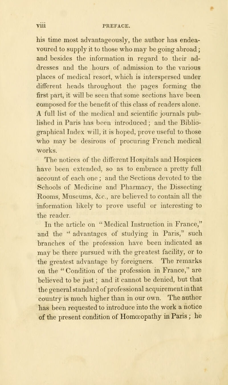 his time most advantageously, the author has endea- voured to supply it to those who may be going abroad; and besides the information in regard to their ad- dresses and the hours of admission to the various places of medical resort, which is interspersed under different heads throughout the pages forming the first part, it will be seen that some sections have been composed for the benefit of this class of readers alone. A full list of the medical and scientific journals pub- lished in Paris has been introduced; and the Biblio- graphical Index will, it is hoped, prove useful to those who may be desirous of procuring French medical works. The notices of the different Hospitals and Hospices have been extended, so as to embrace a pretty full account of each one ; and the Sections devoted to the Schools of Medicine and Pharmacy, the Dissecting Rooms, Museums, &c, are believed to contain all the information likely to prove useful or interesting to the reader. In the article on  Medical Instruction in France, and the  advantages of studying in Paris, such branches of the profession have been indicated as may be there pursued with the gre atest facility, or to the greatest advantage by foreigners. The remarks on the  Condition of the profession in France, are believed to be just; and it cannot be denied, but that the general st andard of professional acquirement in that country is much higher than in our own. The author has been requested to introduce into the work a notice of the present condition of Homoeopathy in Paris ; he