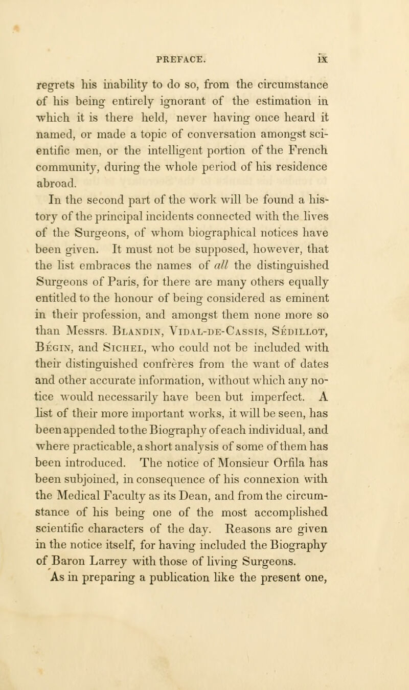 regrets his inability to do so, from the circumstance of his being entirely ignorant of the estimation in which it is there held, never having once heard it named, or made a topic of conversation amongst sci- entific men, or the intelligent portion of the French community, during the whole period of his residence abroad. In the second part of the work will be found a his- tory of the principal incidents connected with the lives of the Surgeons, of whom biographical notices have been given. It must not be supposed, however, that the list embraces the names of all the distinguished Surgeons of Paris, for there are many others equally entitled to the honour of being considered as eminent in their profession, and amongst them none more so than Messrs. Blandin, Vidal-de-Cassis, Sedillot, Begin, and Sichel, who could not be included with then distinguished confreres from the want of dates and other accurate information, without which any no- tice would necessarily have been but imperfect. A list of their more important works, it will be seen, has been appended to the Biography of each individual, and where practicable, a short analysis of some of them has been introduced. The notice of Monsieur Orfila has been subjoined, in consequence of his connexion With the Medical Faculty as its Dean, and from the circum- stance of his being one of the most accomplished scientific characters of the day. Reasons are given in the notice itself, for having included the Biography of Baron Larrey with those of living Surgeons. As in preparing a publication like the present one,