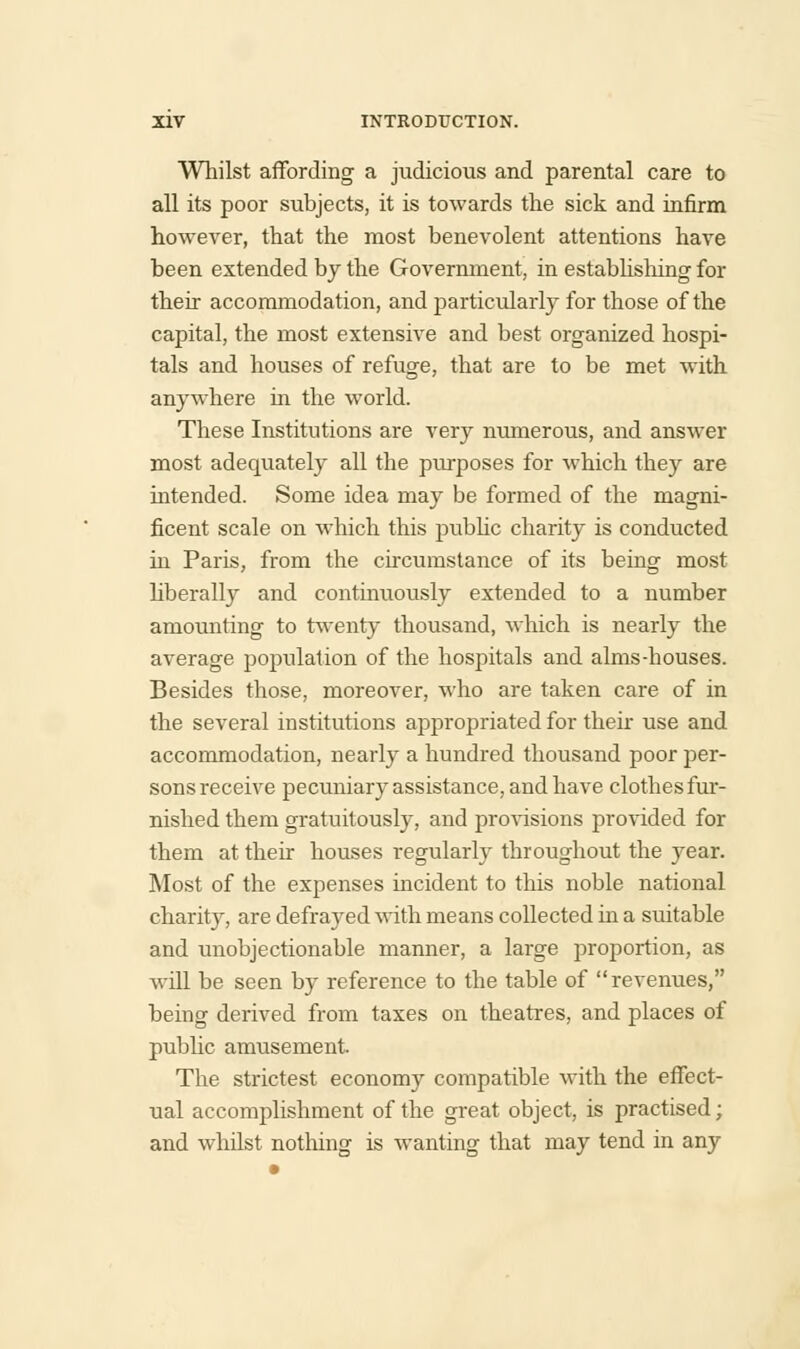 Whilst affording a judicious and parental care to all its poor subjects, it is towards the sick and infirm however, that the most benevolent attentions have been extended by the Government, in establishing for their accommodation, and particularly for those of the capital, the most extensive and best organized hospi- tals and houses of refuge, that are to be met with anywhere in the world. These Institutions are very numerous, and answer most adequately all the purposes for which they are intended. Some idea may be formed of the magni- ficent scale on which this public charity is conducted in Paris, from the circumstance of its being most liberally and continuously extended to a number amounting to twenty thousand, which is nearly the average population of the hospitals and alms-houses. Besides those, moreover, who are taken care of in the several institutions appropriated for their use and accommodation, nearly a hundred thousand poor per- sons receive pecuniary assistance, and have clothes fur- nished them gratuitously, and provisions provided for them at their houses regularly throughout the year. Most of the expenses incident to this noble national charity, are defrayed with means collected in a suitable and unobjectionable manner, a large proportion, as will be seen by reference to the table of revenues, being derived from taxes on theatres, and places of public amusement The strictest economy compatible Avith the effect- ual accomplishment of the great object, is practised; and whilst nothing is wanting that may tend in any