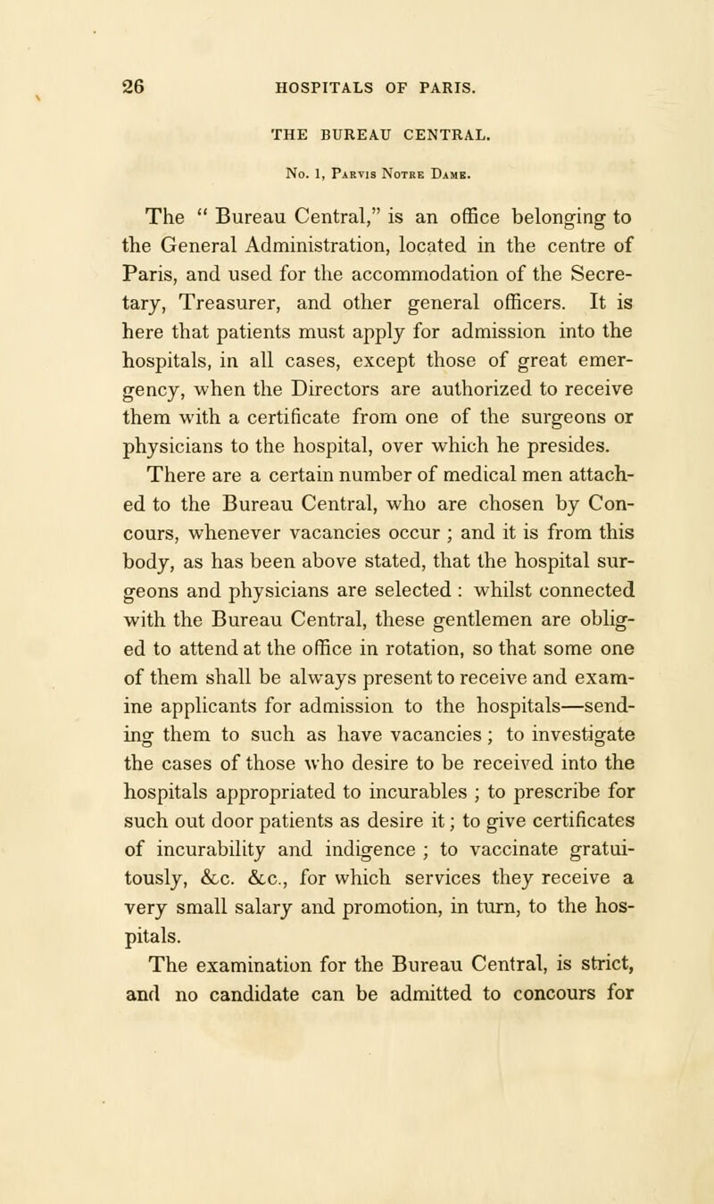 THE BUREAU CENTRAL. No. 1, Partis Notre Dame. The  Bureau Central, is an office belonging to the General Administration, located in the centre of Paris, and used for the accommodation of the Secre- tary, Treasurer, and other general officers. It is here that patients must apply for admission into the hospitals, in all cases, except those of great emer- gency, when the Directors are authorized to receive them with a certificate from one of the surgeons or physicians to the hospital, over which he presides. There are a certain number of medical men attach- ed to the Bureau Central, who are chosen by Con- cours, whenever vacancies occur ; and it is from this body, as has been above stated, that the hospital sur- geons and physicians are selected : whilst connected with the Bureau Central, these gentlemen are oblig- ed to attend at the office in rotation, so that some one of them shall be always present to receive and exam- ine applicants for admission to the hospitals—send- ing them to such as have vacancies; to investigate the cases of those who desire to be received into the hospitals appropriated to incurables ; to prescribe for such out door patients as desire it; to give certificates of incurability and indigence ; to vaccinate gratui- tously, &c. &c, for which services they receive a very small salary and promotion, in turn, to the hos- pitals. The examination for the Bureau Central, is strict, and no candidate can be admitted to concours for