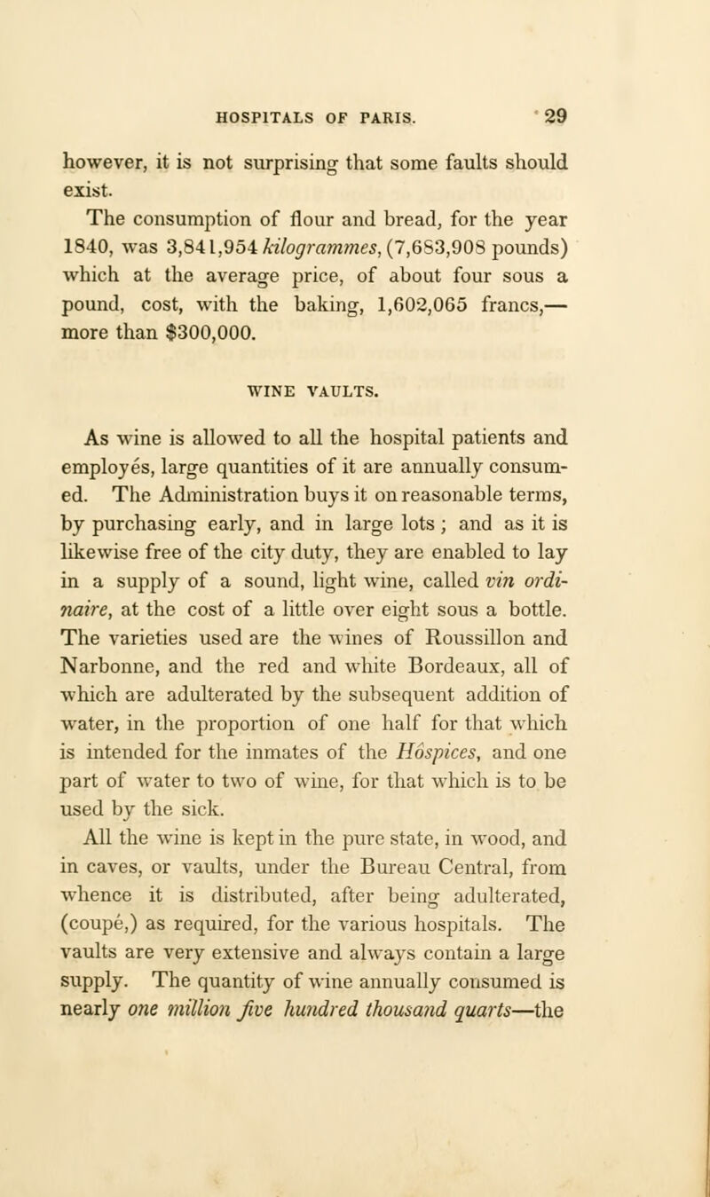 however, it is not surprising that some faults should exist. The consumption of flour and bread, for the year 1840, was 3,841,954 kilogrammes, (7,653,908 pounds) which at the average price, of about four sous a pound, cost, with the baking, 1,602,065 francs,— more than $300,000. WINE VAULTS. As wine is allowed to all the hospital patients and employes, large quantities of it are annually consum- ed. The Administration buys it on reasonable terms, by purchasing early, and in large lots ; and as it is likewise free of the city duty, they are enabled to lay in a supply of a sound, light wine, called vin ordi- naire, at the cost of a little over eight sous a bottle. The varieties used are the wines of Roussillon and Narbonne, and the red and white Bordeaux, all of which are adulterated by the subsequent addition of water, in the proportion of one half for that which is intended for the inmates of the Hospices, and one part of water to two of wine, for that which is to be used bv the sick. All the wine is kept in the pure state, in wood, and in caves, or vaults, under the Bureau Central, from whence it is distributed, after being adulterated, (coupe,) as required, for the various hospitals. The vaults are very extensive and always contain a large supply. The quantity of wine annually consumed is nearly one million Jive hundred thousand quarts—the