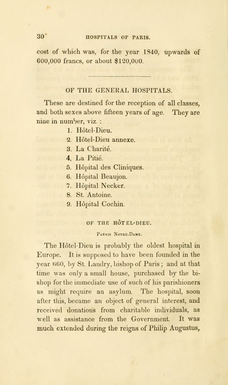 cost of which was, for the year 1S40, upwards of 600,000 francs, or about $120,000. OF THE GENERAL HOSPITALS. These are destined for the reception of all classes, and both sexes above fifteen years of age. They are nine in number, viz. : 1. Hotel-Dieu. 2. Hotel-Dieu annexe. 3. La Charite. 4. La Pitie. 5. Hopital des Cliniques. 6. Hopital Beaujon. 7. Hopital Necker. 8. St. Antoine. 9. Hopital Cochin. OF THE HOTEL-DIEU. Parvis Notre-Dame. The Hotel-Dieu is probably the oldest hospital in Europe. It is supposed to have been founded in the year H60, by St. Landry, bishop of Paris; and at that time was only a small house, purchased by the bi- shop for the immediate use of such of his parishioners as might require an asylum. The hospital, soon after this, became an object of general interest, and received donations from charitable individuals, as well as assistance from the Government. It was much extended during the reigns of Philip Augustus,