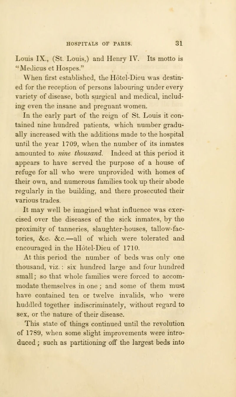 Louis IX., (St. Louis,) and Henry IV. Its motto is MeJicus et Hospes. When first established, the Hotel-Dieu was destin- ed for the reception of persons labouring under every variety of disease, both surgical and medical, includ- ing even the insane and pregnant women. In the early part of the reign of St. Louis it con- tained nine hundred patients, which number gradu- ally increased with the additions made to the hospital until the year 1709, when the number of its inmates amounted to nine thousand. Indeed at this period it appears to have served the purpose of a house of refuge for all who were unprovided with homes of their own, and numerous families took up their abode regularly in the budding, and there prosecuted their various trades. It may well be imagined what influence was exer- cised over the diseases of the sick inmates, by the proximity of tanneries, slaughter-houses, tallow-fac- tories, &c. &c.—all of which were tolerated and encouraged in the Hotel-Dieu of 1710. At this period the number of beds was only one thousand, viz.: six hundred large and four hundred small; so that whole families were forced to accom- modate themselves in one; and some of them must have contained ten or twelve invalids, who were huddled together indiscriminately, without regard to sex, or the nature of their disease. This state of things continued until the revolution of 17S9, when some slight improvements were intro- duced ; such as partitioning off the largest beds into