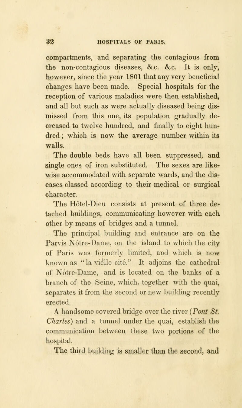 compartments, and separating the contagious from the non-contagious diseases, &c. &c. It is only, however, since the year 1801 that any very beneficial changes have been made. Special hospitals for the reception of various maladies were then established, and all but such as were actually diseased being dis- missed from this one, its population gradually de- creased to twelve hundred, and finally to eight hun- dred ; which is now the average number within its walls. The double beds have all been suppressed, and single ones of iron substituted. The sexes are like- wise accommodated with separate wards, and the dis- eases classed according to their medical or surgical character. The Hotel-Dieu consists at present of three de- tached buildings, communicating however with each other by means of bridges and a tunnel. The principal building and entrance are on the Parvis Notre-Dame, on the island to which the city of Paris was formerly limited, and which is now known as  la vielle cite. It adjoins the cathedral of Notre-Dame, and is located on the banks of a branch of the Seine, which, together with the quai, separates it from the second or new building recently erected. A handsome covered bridge over the river {Pont St. Charles) and a tunnel under the quai, establish the communication between these two portions of the hospital. The third building is smaller than the second, and