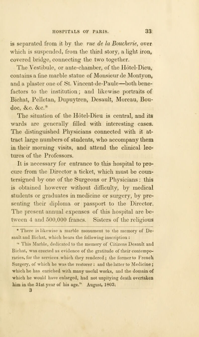 is separated from it by the rue de la Boucherie, over which is suspended, from the third story, a light iron, covered bridge, connecting the two together. The Vestibule, or ante-chamber, of the Hotel-Dieu, contains a fine marble statue of Monsieur de Montyon, and a plaster one of St. Vincent-de-Paule—both bene- factors to the institution; and likewise portraits of Bichat, Pelletan, Dupuytren, Desault, Moreau, Bou- doc, &c. &c* The situation of the Hotel-Dieu is central, and its wards are generally filled with interesting cases. The distinguished Physicians connected with it at- tract large numbers of students, who accompany them in their morning visits, and attend the clinical lec- tures of the Professors. It is necessary for entrance to this hospital to pro- cure from the Director a ticket, which must be coun- tersigned by one of the Surgeons or Physicians : this is obtained however without difficulty, by medical students or graduates in medicine or surgery, by pre- senting their diploma or passport to the Director. The present annual expenses of this hospital are be- tween 4 and 500,000 francs. Sisters of the religious * There is likewise a marble monument to the memory of De- sault and Bichat, which bears the following inscription :  This Marble, dedicated to the memory of Citizens Desault and Bichat, was erected as evidence of the gratitude of their contempo- raries, for the services which they rendered; the former to French Surgery, of which he was the restorer : and the latter to Medicine ; ■which he has enriched with many useful works, and the domain of which he would have enlarged, had not unpitying death overtaken him in the 31st year of his age. August, 1803. 3