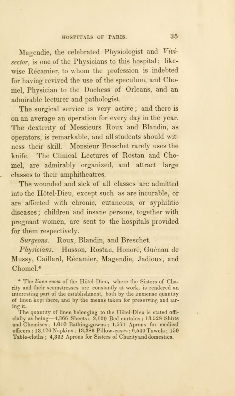 Magendie, the celebrated Physiologist and Vivi- sector, is one of the Physicians to this hospital; like- wise Recamier, to whom the profession is indebted for having revived the use of the speculum, and Cho- mel, Physician to the Duchess of Orleans, and an admirable lecturer and pathologist. The surgical service is very active; and there is on an average an operation for every day in the year. The dexterity of Messieurs Roux and Blandin, as operators, is remarkable, and all students should wit- ness their skill. Monsieur Breschet rarely uses the knife. The Clinical Lectures of Rostan and Cho- mel, are admirably organized, and attract large classes to their amphitheatres. The wounded and sick of all classes are admitted into the Hotel-Dieu, except such as are incurable, or are affected with chronic, cutaneous, or syphilitic diseases; children and insane persons, together with pregnant women, are sent to the hospitals provided for them respectively. Surgeons. Roux, Blandin, and Breschet. Physicians. Husson, Rostan, Honore, Guenau de Mussy, Caillard, Recamier, Magendie, Jadioux, and Chomel.* * The linen room of the Hotel-Dieu, where the Sisters of Cha- rity and their seamstresses are constantly at work, is rendered an interesting part of the establishment, both by the immense quantity of linen kept there, and by the means taken for preserving and air- ing it. The quantity of linen belonging to the Hotel-Dieu is stated offi- cially as being—4,366 Sheets; 2,000 Bed-curtains; 13.528 Shirts and Chemises; l.OlO Bathing-gowns ; 1,571 Aprons for medical officers; 13,176 Napkins; 13,386 Pillow-cases ; 6,540 Towels ; 150 Table-cloths ; 4,332 Aprons for Sisters of Charityand domestics.