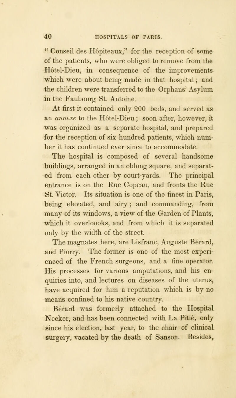  Conseil des Hopiteaux, for the reception of some of the patients, who were obliged to remove from the Hotel-Dieu, hi consequence of the improvements which were about being made in that hospital; and the children were transferred to the Orphans' Asylum in the Faubourg St. Antoine. At first it contained only 200 beds, and served as an annexe to the Hotel-Dieu; soon after, however, it was organized as a separate hospital, and prepared for the reception of six hundred patients, which num- ber it has continued ever since to accommodate. The hospital is composed of several handsome buildings, arranged in an oblong square, and separat- ed from each other by court-yards. The principal entrance is on the Rue Copeau, and fronts the Rue St. Victor. Rs situation is one of the finest in Paris, being elevated, and airy; and commanding, from many of its windows, a view of the Garden of Plants, which it overloooks, and from which it is separated only by the width of the street. The magnates here, are Lisfranc, Auguste Berard, and Piorry. The former is one of the most experi- enced of the French surgeons, and a fine operator. His processes for various amputations, and his en- quiries into, and lectures on diseases of the uterus, have acquired for him a reputation which is by no means confined to his native country. Berard was formerly attached to the Hospital Necker, and has been connected with La Pitie, only since his election, last year, to the chair of clinical surgery, vacated by the death of Sanson. Besides,.