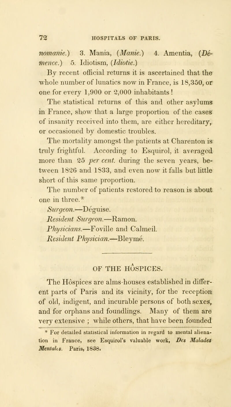 nomanie.) 3. Mania, (Manie.) 4. Amentia, (De- rnence.) 5. Idiotism, (Idiotie.) By recent official returns it is ascertained that the whole number of lunatics now in France, is 18,350, or one for every 1,900 or 2,000 inhabitants ! The statistical returns of this and other asylums in France, show that a large proportion of the cases of insanity received into them, are either hereditary, or occasioned by domestic troubles. The mortality amongst the patients at Charenton is truly frightful. According to Esquirol, it averaged more than 25 per cent, during the seven years, be- tween 1826 and 1833, and even now it falls but little short of this same proportion. The number of patients restored to reason is about one in three.* Surgeon.—Deguise. Resident Surgeon.—Ramon. Physicia7is.—Foville and Calmeil. Residetit Physician.—Bleyme. OF THE HOSPICES. The Hospices are alms-houses established in differ- ent parts of Paris and its vicinity, for the reception of old, indigent, and incurable persons of both sexes, and for orphans and foundlings. Many of them are very extensive ; while others, that have been founded * For detailed statistical information in regard to mental aliena- tion in France, see Esquirol's valuable work, Des Malades Mentahs. Paris, 1838.