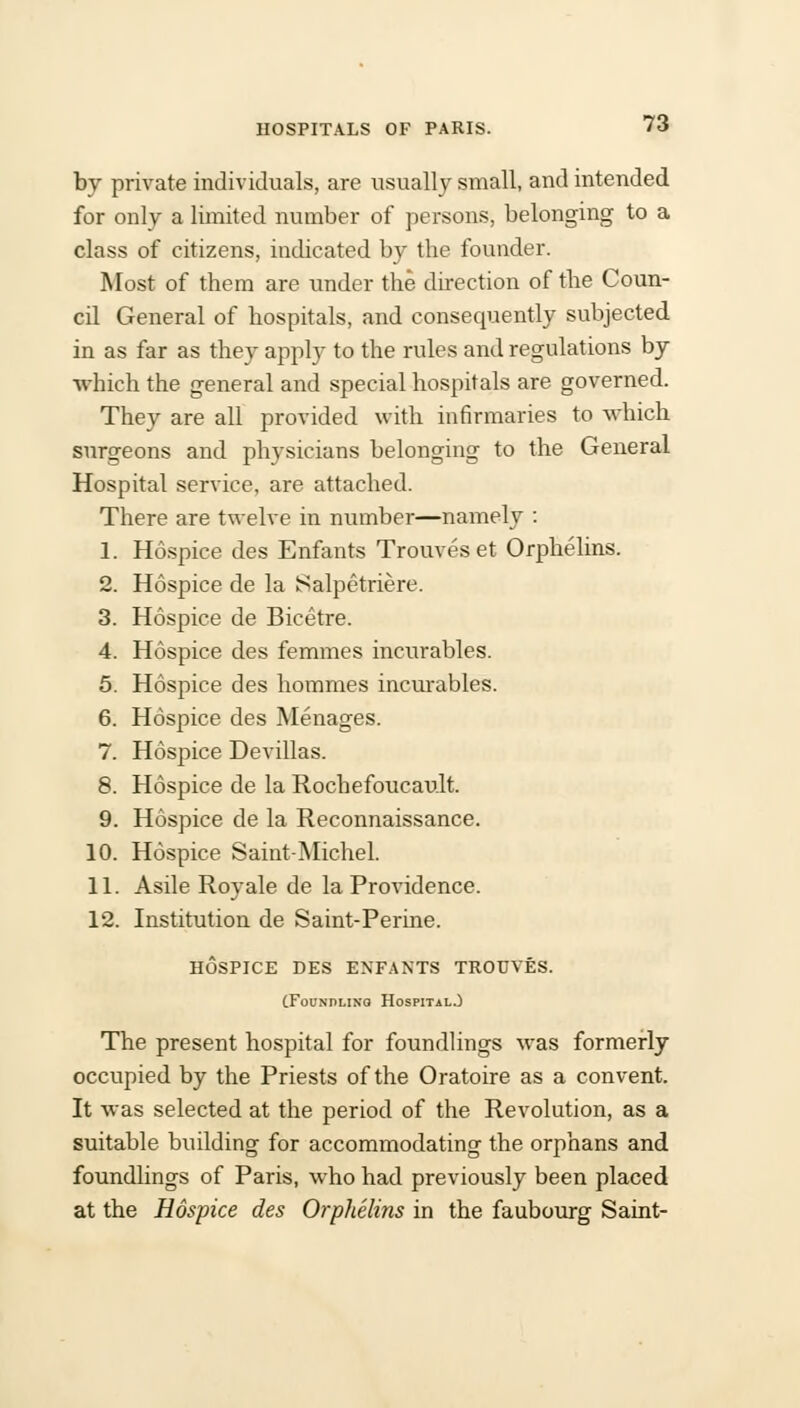 by private individuals, are usually small, and intended for only a limited number of persons, belonging to a class of citizens, indicated by the founder. Most of them are under the direction of the Coun- cil General of hospitals, and consequently subjected in as far as they apply to the rules and regulations by which the general and special hospitals are governed. They are all provided with infirmaries to which surgeons and physicians belonging to the General Hospital service, are attached. There are twelve in number—namely : 1. Hospice des Enfants Trouveset Orphelins. 2. Hospice de la Salpetriere. 3. Hospice de Bicetre. 4. Hospice des femmes incurables. 5. Hospice des hommes incurables. 6. Hospice des Menages. 7. Hospice Devillas. 8. Hospice de la Rochefoucault. 9. Hospice de la Reconnaissance. 10. Hospice Saint-Michel. 11. Asile Roy ale de la Providence. 12. Institution de Saint-Perine. HOSPICE DES ENFANTS TROUVES. (Foundling Hospital.) The present hospital for foundlings was formerly occupied by the Priests of the Oratoire as a convent. It was selected at the period of the Revolution, as a suitable building for accommodating the orphans and foundlings of Paris, who had previously been placed at the Hospice des Orphelins in the faubourg Saint-