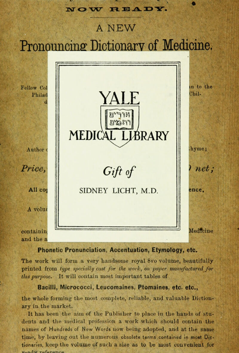 A NEW Pronouncing Dictionary of Medicine. Fellow CI Philad d ^ YALE 11 to the Chil- Author ( MEDIC [J b^tI i »RARY hymo j Price, Gift of > net; All co] SIDNEY LICHT, M.D. :nce. A volui contain in and the a VIedtfcine Phonetic Pronunciation, Accentuation, Etymology, etc. The work will form a very handsome royal 8vo volume, beautifully printed from type specially cast for the work, on paper manufactured for this purpose. It will contain most important tables of Bacilli, Micrococci, Leucomaines. Ptomaines, etc. etc., the whole forming the most complete, reliable, and valuable Diction- ary in the market. It has been the aim of the Publisher to place in the hands of stu- dents and the medical profession a work which should contain the names of Hundreds of New Words now being adopted, and at the same time, by leaving out the numerous obsolete terms contained in most Dic- tionaries, keep the volume of such a size as to be most convenient for