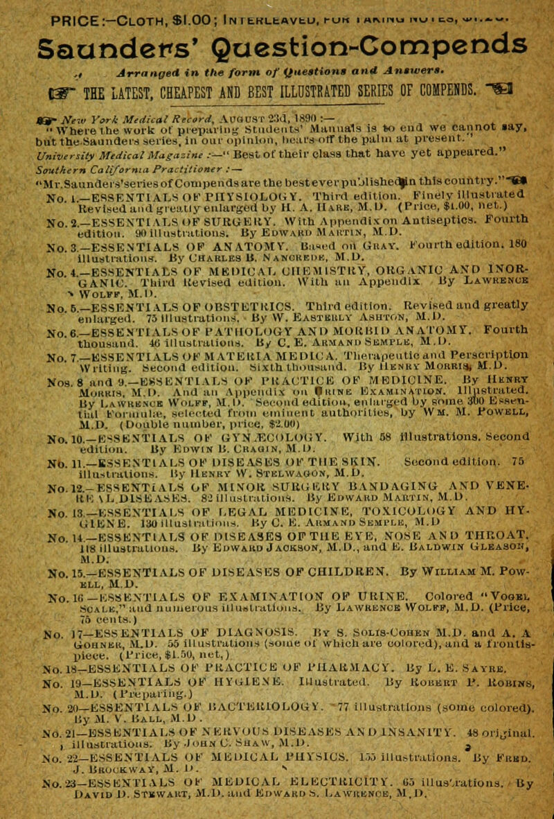 PRICE:—Cloth, $1.00; iNTtRLtAvtu, run i mm^u «vj to, w■.«.-. Saunders' Question-Compends ,, Arrange* in the form of Question! ana Answers. THE LATEST, CHEAPEST AND BEST ILLUSTRATED SERIES OF COMPEHDS. «- Neiv York Medical Record, AirauST 23d, 189(1 :—  Where the work ol preparing Students' Manuals is to end we cannot »ay, but the Saunders series, in our opinion, bears otr the palm at present. University Medical Magazine :— Best of their class that have yet appeared. Southern California Practitioner : — Mr.Saunders'series of Compends are the best ever pu'jlishedjin this country .-S» No 1—ESSENTIALS OF PHYSIOLOGY. Third edition. Finely illustrated Revised and greatly enlarged by H. A. Hark, M.D. (Price, $1.00, net.) No.2.—ESSENTIALS OF SURGERY. With Appendix on Antiseptics. Fourth edition. 90illustrations. By Edward M autin, M.D. No. 3— ESSENTIALS OF ANATOMY. Bused on Gray. Fourth edition. ISO illustrations. By Charles B. Nancredk, M.D. No 4-ESSENTIALS OF MEDICAL CHEMISTRY, OKGaNIO AND INOR- GANIC. Third Revised edition. With an Appendix By Lawrence ■* Wolff, M.D. No 5— ESSENTIALS OF OBSTETRICS. Third edition. Revised and greatly enlarged. 75 Illustrations. By W. Easterly Asutgn, M.D. No 6—ESSENTIALS OF PATHOLOGY AND MORBID ANATOMY. Fourth thousand. 40 illustrations. By C. E. Armand Semple, M.D. No 7— ESSENTIALSOF MATERIA ME DIC A. Therapeutic and Persciiptlon Writing. Second edition. Sixth thousand. By Henry Morris* M.D. Nos 8 and 9.—ESSENTIALS OF PRACTICE OF MEDICINE. By Henry Morris, M.D. And an Appendix on Urine Examination. Illustrated. By Lawrenob Wolff, M.D. Second edition, enlarged by some :itlo Essen- tial Formula-, selected from eminent authorities, by Wm. M. Powell, M.D. (Double number, price, $2.00) No. 10.—ESSENTIALS OF G YN .Ei _'< > Li)(i Y. With 58 illustrations. Second edition. By Eowin B. Cragin, M.D. NO. H.—ESSENTIALS OF DISEASES OF Til E Sl< IN. Second edition. 75 illustrations. By Henry W. Stelwaoon, M.D. No.l2.-ESSENTiALS OF MINOR SURGERY BANDAGING AND VENE- HE \L DISEASES. 82 illustrations. By Edward Mabtin, M.D. No. 13—ESSENTIALS OF LEGAL MEDICINE, TOXICOLOGY AND HY. GIENE. 130 Illustrations. By C. E. Armand Semtle, M.D No. 14—ESSENTIALS OF DISEASES OF THE EYE, NOSE AND THROAT. 118 illustrations. By Edward Jackson, M.D., and E. Baldwin Gleasoh, M.D. No. 15.—ESSENTIALS OF DISEASES OF CHILDREN. By William M. Pow- ell, M.D. No. 1(1— ESSENTIALS OF EXAMINATION OF URINE. Colored Vookl Scale, and numerous illustrations. By Lawrence Wolff, M.D. (Price, 75 cents.) No. 17—ESSENTIALS OF DIAGNOSIS. ]{y S. SolIs-Cohen M.D. and A. A Gouner, .M.D. 56 illustrations (some of which are colored), and a frontis- piece. (Price, $1.50, net,) No. 18-ESSENTIALS OF PRACTICE OF PHARMACY. By L. E. SAYRB. No. 19—ESSENTIALS OF HYGIENE. Illustrated. By Robert P. Robins, M.D. (Preparing.) No. 20—ESSENTIALS OF BACTERIOLOGY. 77 illustrations (sonic colored}. By M. V. Ball, M.D . NO. 21—ESSENTIALS OF N ERYOIIS DISEASES AN D INSANITY. 48 orijinal. , illustrations. By -Iohn C. Shaw, M.D. a No. 21— ESSENTIALS OF MEDICAL PHYSICS. 15S illustrations. By Fred. J. BRU< K.WAY, M. D. S No. 23—ESSENTIALS OF MEDICAL ELECTRICITY. «j illustrations. By