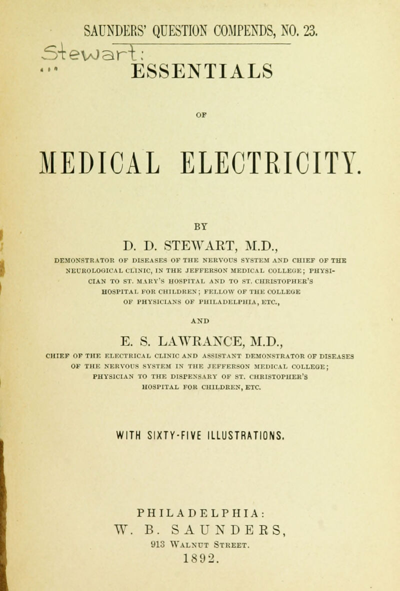 SAUNDERS' QUESTION COMPENDS, NO. 23. S+evoart: ESSENTIALS MEDICAL ELECTRICITY. BY D. D. STEWART, M.D., DEMONSTRATOR OF DISEASES OF THE NERVOUS SYSTEM AND CHIEF OF THE NEUROLOGICAL CLINIC, IN THE JEFFERSON MEDICAL COLLEGE; PHYSI- CIAN TO ST. MARY'S HOSPITAL AND TO ST. CHRISTOPHER'S HOSPITAL FOR CHILDREN; FELLOW OF THE COLLEGE OF PHYSICIANS OF PHILADELPHIA, ETC., AND E. S. LAWRANCE, M.D., CHIEF OF THE ELECTRICAL CLINIC AND ASSISTANT DEMONSTRATOR OF DISEASES OF THE NERVOUS SYSTEM IN THE JEFFERSON MEDICAL COLLEGE J PHYSICIAN TO THE DISPENSARY OF ST. CHRISTOPHER'S HOSPITAL FOR CHILDREN, ETC. WITH SIXTY-FIVE ILLUSTRATIONS. PHILADELPHIA: W. B. SAUNDERS, 913 Walnut Street. 1892.