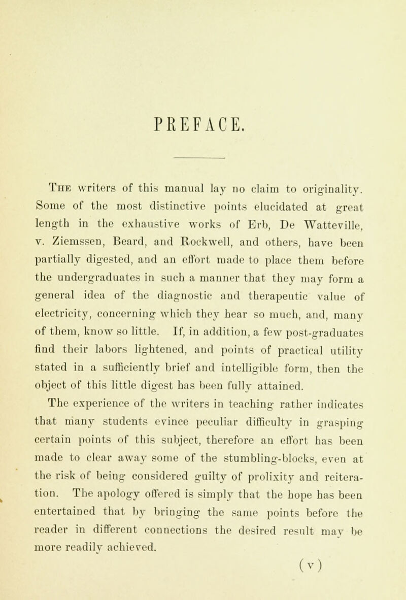 PREFACE. The writers of this manual lay no claim to originality. Some of the most distinctive points elucidated at great length in the exhaustive works of Erb, De Watteville, v. Ziemssen, Beard, and Rockwell, and others, have been partially digested, and an effort made to place them before the undergraduates in such a manner that they may form a general idea of the diagnostic and therapeutic value of electricity, concerning which they hear so much, and, many of them, know so little. If, in addition, a few post-graduates find their labors lightened, and points of practical utility stated in a sufficiently brief and intelligible form, then the object of this little digest has been fully attained. The experience of the writers in teaching rather indicates that niany students evince peculiar difficulty in grasping certain points of this subject, therefore an effort has been made to clear away some of the stumbling-blocks, even at the risk of being considered guilty of prolixity and reitera- tion. The apology offered is simply that the hope has been entertained that by bringing the same points before the reader in different connections the desired result may be more readily achieved.