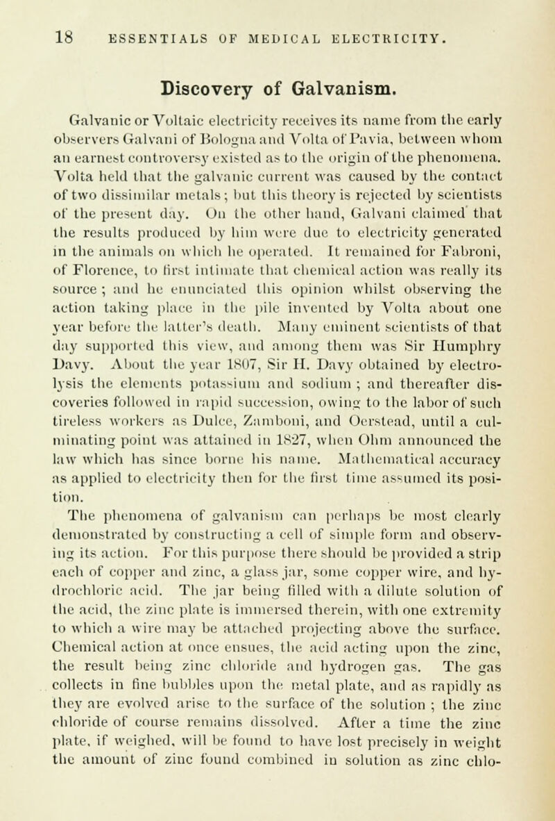 Discovery of Galvanism. Galvanic or Voltaic electricity receives its name from the early observers Gal van i of Bologna and Volta of'Pavia, between whom an earnest controversy existed as to the origin of the phenomena. Volta held that the galvanic current was caused by the contact of two dissimilar metals; but this theory is rejected by scientists of the present day. On the other hand, Galvani claimed that the results produced by him were due to electricity generated in the animals on which he operated. It remained for Fabroni, of Florence, to first intimate that chemical action was really its source ; and he enunciated this opinion whilst observing the action taking place in the pile invented by Volta about one year before the latter's death. Many eminent scientists of that day supported this view, and among them was Sir Humphry Davy. About the year 1807, Sir H. Davy obtained by electro- lysis the elements potassium and sodium ; and thereafter dis- coveries followed in rapid succession, owing to the labor of such tireless workers as Dulce, Zamboni, and Oerstead, until a cul- minating point was attained in 1827, when Ohm announced the law which has since borne his name. Mathematical accuracy as applied to electricity then for the first time assumed its posi- tion. The phenomena of galvanism can perhaps be most clearly demonstrated by constructing a cell of simple form and observ- ing its action. For this purpose there should lie provided a strip each of copper and zinc, a glass jar, some copper wire, and hy- drochloric acid. The jar being filled with a dilute solution of the acid, the zinc plate is immersed therein, with one extremity to which a wire ma)' be attached projecting above the surface. Chemical action at once ensues, the acid acting upon the zinc, the result being zinc chloride and hydrogen gas. The gas collects in fine bubbles upon the metal plate, and as rapidly as they are evolved arise to the surface of the solution ; the zinc chloride of course remains dissolved. After a time the zinc plate, if weighed, will be found to have lost precisely in weight the amount of zinc found combined in solution as zinc chlo-