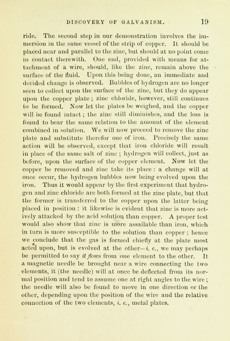 ride. The second step in our demonstration involves the im- mersion in the same vessel of the strip of copper. It should be placed near and parallel to the zinc, but should at no point come in contact therewith. One end, provided with means for at- tachment of a wire, should, like the zinc, remain above the surface of the fluid. Upon this being done, an immediate and decided change is observed. Bubbles of hydrogen are no longer seen to collect upon the surface of the zinc, but they do appear upon the copper plate ; zinc chloride, however, still continues to be formed. Now let the plates be weighed, and the copper will be found intact; the zinc still diminishes, and the loss is found to bear the same relation to the amount of the element combined in solution. We will now proceed to remove the zinc plate and substitute therefor one of iron. Precisely the same action will be observed, except that iron chloride will result in place of the same salt of zinc ; hydrogen will collect, just as before, upon the surface of the copper element. Now let the copper be removed and zinc take its place : a change will at once occur, the hydrogen bubbles now being evolved upon the iron. Thus it would appear by the first experiment that hydro- gen and zinc chloride are both formed at the zinc plate, but that the former is transferred to the copper upon the latter being placed in position : it likewise is evident that zinc is more act- ively attacked by the acid solution than copper. A proper test would also show that zinc is more assailable than iron, which in turn is more susceptible to the solution than copper ; hence we conclude that the gas is formed chiefly at the plate most acted upon, but is evolved at the other— i. e., we may perhaps be permitted to say it flows from one element to the other. II a magnetic needle be brought near a wire connecting the two elements, it (the needle) will at once be deflected from its nor- mal position and tend to assume one at right angles to the wire ; the needle will also be found to move in one direction or the other, depending upon the position of the wire and the relative connection of the two elements, i. e., metal plates.