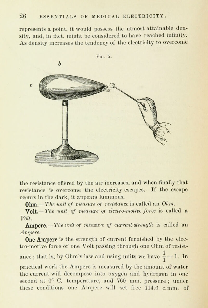 represents a point, it would possess the utmost attainable den- sity, and, in fact, might be considered to have reached infinity. As density increases the tendency of the electricity to overcome Fig. 5. the resistance offered by the air increases, and when finally thnt resistance is overcome the electricity escapes. If the escape occurs in the dark, it appears luminous. Ohm.— The unit of measure of resistance is called an Ohm. Volt.— The unit of measure of electro-motive force is called a Volt. Ampere.— The unit of measure of current strength is called an Ampere. One Ampere is the strength of current furnished by the elec- tro-motive force of one Volt passing through one Ohm of resist- ance ; that is, by Ohm's law and using units we have -r- = !• I'1 practical work the Ampere is measured by the amount of water the current will decompose into oxygen and hydrogen in one second at 0° C. temperature, and 760 mm. pressure ; under these conditions one Ampere will set free 114.6 c.nim. of