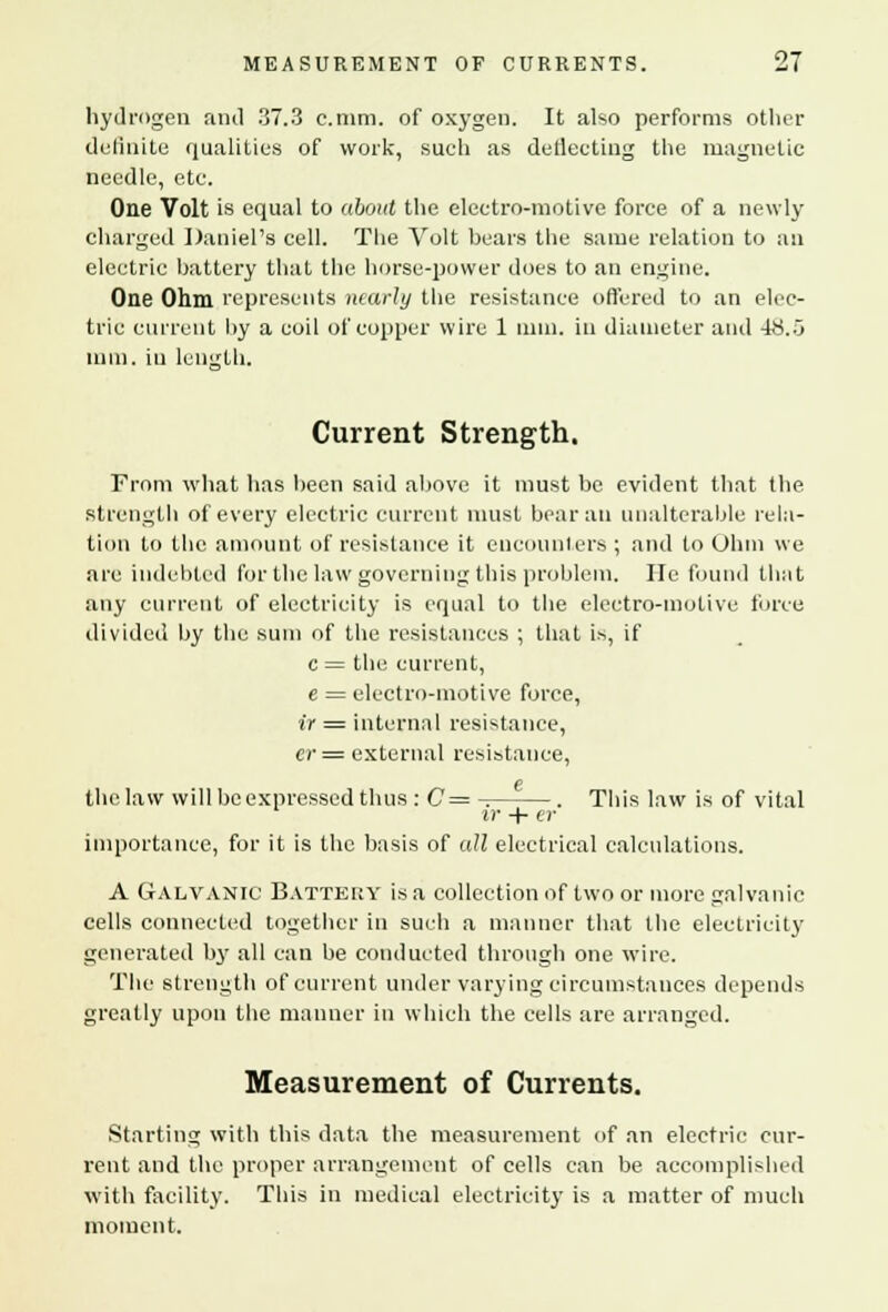 hydrogen and 37.3 c.mm. of oxygen. It also performs other definite qualities of work, such as deflecting the magnetic needle, etc. One Volt is equal to about the electro-motive force of a newly charged Daniel's cell. The Volt bears the same relation to an electric battery that the horse-power does to an engine. One Ohm represents nearly the resistance offered to an elec- tric current by a coil of copper wire 1 mm. in diameter and 48.0 mm. in length. Current Strength. From what has been said above it must be evident that the strength of every electric current must bear an unalterable rela- tion to the amount of resistance it encounters ; and to Ohm we are indebted for the law governing this problem. He found that any current of electricity is equal to the electro-motive force divided by the sum of the resistances ; that is, if c = the current, e = electro-motive force, ir = internal resistance, er= external resistance, o the law will be expressed thus : C= -. . This law is of vital ir + er importance, for it is the basis of all electrical calculations. A Galvanic Battery is a collection of two or more galvanic cells connected together in such a manner that the electricity generated by all can be conducted through one wire. The strength of current under varying circumstances depends greatly upon the manner in which the cells are arranged. Measurement of Currents. Starting with this data the measurement of an electric cur- rent and the proper arrangement of cells can be accomplished with facility. This in medical electricity is a matter of much moment.