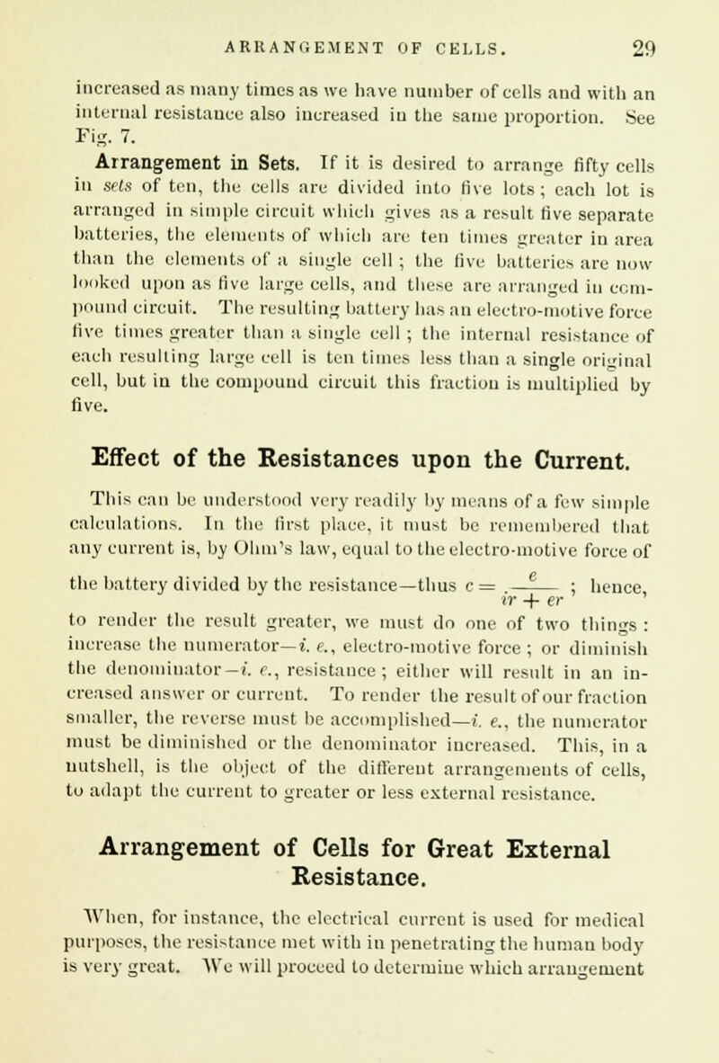 increased as many times as we have number of cells and with an internal resistance also increased in the same proportion. See Fig. 7. Arrangement in Sets. If it is desired to arrange fifty cells in sets of ten, the cells are divided into five lots; each lot is arranged in simple circuit which gives as a result five separate batteries, the elements of which are ten times greater in area than the elements of a single cell ; the five batteries are now looked upon as five large cells, and these are arranged in com- pound circuit. The resulting battery has an electro-motive force five times greater than a single cell ; the internal resistance of each resulting large cell is ten times less than a single original cell, but in the compound circuit this fraction is multiplied by five. Effect of the Resistances upon the Current. This can be understood very readily by means of a few simple calculations. In the first place, it must be remembered that any current is, by Ohm's law, equal to the electro-motive force of the battery divided by the resistance—thus c = —-— ; hence ir -f- er to render the result greater, we must do one of two things : increase the numerator— i. «., electro-motive force ; or diminish the denominator— i. c, resistance; either will result in an in- creased answer or current. To render the result of our fraction smaller, the reverse must be accomplished—! e., the numerator must be diminished or the denominator increased. This, in a nutshell, is the object of the different arrangements of cells, to adapt the current to greater or less external resistance. Arrangement of Cells for Great External Resistance. When, for instance, the electrical current is used for medical purposes, the resistance met with in penetrating the human body is very great. We will proceed to determine which arrangement